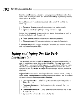 102   Part II: Portuguese in Action


                 Brazilian atendentes can actually be annoying on your first encounter. They
                 never seem to leave you alone. But remember that they’re just being friendly
                 and trying to be helpful.

                 So what happens if your cinto or camiseta is too small? Or too big? You
                 could say:

                      É pequeno demais. (eh peh-keh-noh jee-my-eez; It’s too small.)
                      É grande demais. (eh gdahn-jee jee-my-eez; It’s too big.)

                 Putting the word demais after a word is like adding the word too or really in
                 front of an English word. Check it out:

                      É caro demais. (eh kah-doh jee-my-eez; It’s too expensive.)
                      É bonito demais. (eh boo-nee-too jee-my-eez; It’s really beautiful.)

                 É bom demais! (eh boh-oong jee-my-eez; It’s fantastic!) is a common phrase
                 that literally means It’s too good!




      Trying and Trying On: The Verb
      Experimentar
                 The verb for trying on clothes is experimentar (eh-speh-dee-mehn-tah). It’s
                 easy to remember — what does the word look like? Tá certo (tah seh-toh;
                 That’s right) — experiment. In Portuguese, you “experiment” with new cores
                 (koh-deez; colors) and new looks by experimentando (eh-speh-dee-mehn-
                 tahn-doh; trying on) artigos de roupa (ah-chee-gohz jee hoh-pah; articles of
                 clothing).

                 Experimentar has a second meaning that’s useful to know as well — to try, as
                 in to try uma comida nova (ooh-mah koh-mee-dah noh-vah; a new food). Here
                 are some common phrases using experimentar:

                      Quer experimentar . . . ? (keh eh-speh-dee-mehn-tah; Would you like to
                      try/try on . . . ?)
                      Posso experimentar . . . ? (poh-soo eh-speh-dee-mehn-tah; Can I try/
                      try on . . . ?)
                      Tem que experimentar . . . (tang kee eh-speh-dee-mehn-tah; You’ve got
                      to try/try on . . .)
                      Experimenta! (eh-speh-dee-mehn-tah; Try it!)
 