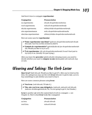 ________________________________________ Chapter 6: Shopping Made Easy
                                                                                           103
         And here’s how to conjugate experimentar:

         Conjugation                      Pronunciation
         eu experimento                   eh-ooh eh-speh-dee-mehn-too
         você experimenta                 voh-seh eh-speh-dee-mehn-tah
         ele/ela experimenta              eh-lee/eh-lah eh-speh-dee-mehn-tah
         nós experimentamos               nohz eh-speh-dee-mehn-tah-mohz
         eles/elas experimentam           eh-leez/eh-lahz eh-speh-dee-mehn-tah-ooh

         Here are some uses for experimentar:

              Posso experimentar essa blusa? (pah-soo eh-speh-dee-mehn-tah eh-sah
              bloo-zah; Can I try on this [women’s] shirt?)
              Gostaria de experimentá-lo? (goh-stah-dee-ah jee eh-speh-dee-mehn-tah-
              loh; Would you like to try it on?)
              É só experimentar. (eh soh eh-speh-dee-mehn-tah; It won’t hurt just to
              try it/try it on. Literally: It’s just trying.)

         After you leave the provedor (pdoh-veh-doh; dressing room), you need to
         decide whether you want to comprar ou não (kohm-pdah ooh nah-ooh; buy
         or not).




Wearing and Taking: The Verb Levar
         Quer levar? (keh leh-vah; Would you like to get it?). After you’ve tried on the
         item, the salesperson may use the verb levar (leh-vah; to get/to take, as in to
         buy something) to ask whether you want to buy it.

         Here are some common phrases using levar:

              Vou levar. (voh leh-vah; I’ll take it.)
              Não, não vou levar, mas obrigado/a. (nah-ooh, nah-ooh voh leh-vah,
              mah-eez oh-bdee-gah-doh/ah; No, I’m not going to get it, but thanks.)

         Levar is another -ar verb (the easiest kind of verb to conjugate — see
         Chapter 2). Here’s what levar looks like conjugated:

         Conjugation                      Pronunciation
         eu levo                          eh-ooh leh-voh
         você leva                        voh-seh leh-vah
 
