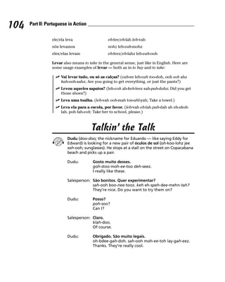 104   Part II: Portuguese in Action


                 ele/ela leva                   eh-lee/eh-lah leh-vah
                 nós levamos                    nohz leh-vah-mohz
                 eles/elas levam                eh-leez/eh-lahz leh-vah-ooh

                 Levar also means to take in the general sense, just like in English. Here are
                 some usage examples of levar — both as in to buy and to take:

                      Vai levar tudo, ou só as calças? (vah-ee leh-vah too-doh, ooh soh ahz
                      kah-ooh-sahz; Are you going to get everything, or just the pants?)
                      Levou aqueles sapatos? (leh-voh ah-keh-leez sah-pah-dohz; Did you get
                      those shoes?)
                      Leva uma toalha. (leh-vah ooh-mah toe-ahl-yah; Take a towel.)
                      Leva ela para a escola, por favor. (leh-vah eh-lah pah-dah ah eh-skoh-
                      lah, poh fah-voh; Take her to school, please.)



                                       Talkin’ the Talk
                         Dudu (doo-doo; the nickname for Eduardo — like saying Eddy for
                         Edward) is looking for a new pair of óculos de sol (oh-koo-lohz jee
                         soh-ooh; sunglasses). He stops at a stall on the street on Copacabana
                         beach and picks up a pair.

                         Dudu:          Gosto muito desses.
                                        goh-stoo moh-ee-too deh-seez.
                                        I really like these.

                         Salesperson: São bonitos. Quer experimentar?
                                      sah-ooh boo-nee-tooz. keh eh-speh-dee-mehn-tah?
                                      They’re nice. Do you want to try them on?

                         Dudu:          Posso?
                                        poh-soo?
                                        Can I?

                         Salesperson: Claro.
                                      klah-doo.
                                      Of course.

                         Dudu:          Obrigado. São muito legais.
                                        oh-bdee-gah-doh. sah-ooh moh-ee-toh lay-gah-eez.
                                        Thanks. They’re really cool.
 