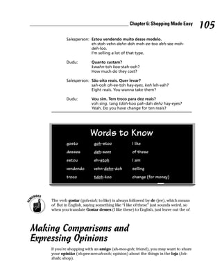 ________________________________________ Chapter 6: Shopping Made Easy
                                                                                              105
                 Salesperson: Estou vendendo muito desse modelo.
                              eh-stoh vehn-dehn-doh moh-ee-too deh-see moh-
                              deh-loo.
                              I’m selling a lot of that type.

                 Dudu:          Quanto custam?
                                kwahn-toh koo-stah-ooh?
                                How much do they cost?

                 Salesperson: São oito reais. Quer levar?
                              sah-ooh oh-ee-toh hay-eyes. keh leh-vah?
                              Eight reais. You wanna take them?

                 Dudu:          Vou sim. Tem troco para dez reais?
                                voh sing. tang tdoh-koo pah-dah dehz hay-eyes?
                                Yeah. Do you have change for ten reais?




                                Words to Know
                 gosto            goh-stoo              I like
                 desses           deh-seez              of these
                 estou            eh-stoh               I am
                 vendendo         vehn-dehn-doh         selling
                 troco            tdoh-koo              change (for money)




         The verb gostar (goh-stah; to like) is always followed by de (jee), which means
         of. But in English, saying something like “I like of these” just sounds weird, so
         when you translate Gostar desses (I like these) to English, just leave out the of.




Making Comparisons and
Expressing Opinions
         If you’re shopping with an amigo (ah-mee-goh; friend), you may want to share
         your opinião (oh-pee-nee-ah-ooh; opinion) about the things in the loja (loh-
         zhah; shop).
 
