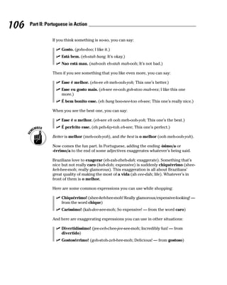 106   Part II: Portuguese in Action


                 If you think something is so-so, you can say:

                      Gosto. (gohs-doo; I like it.)
                      Está bem. (eh-stah bang; It’s okay.)
                      Nao está mau. (nah-ooh eh-stah mah-ooh; It’s not bad.)

                 Then if you see something that you like even more, you can say:

                      Esse é melhor. (ehs-ee eh meh-ooh-yoh; This one’s better.)
                      Esse eu gosto mais. (eh-see ee-ooh goh-stoo mah-eez; I like this one
                      more.)
                      É bem bonito esse. (eh bang boo-nee-too eh-see; This one’s really nice.)

                 When you see the best one, you can say:

                      Esse é o melhor. (eh-see eh ooh meh-ooh-yoh; This one’s the best.)
                      É perfeito esse. (eh peh-fay-toh eh-see; This one’s perfect.)

                 Better is melhor (meh-ooh-yoh), and the best is o melhor (ooh meh-ooh-yoh).

                 Now comes the fun part. In Portuguese, adding the ending -ísimo/a or
                 -érrimo/a to the end of some adjectives exaggerates whatever’s being said.

                 Brazilians love to exagerar (eh-zah-zheh-dah; exaggerate). Something that’s
                 nice but not really caro (kah-doh; expensive) is suddenly chiquérrimo (shee-
                 keh-hee-moh; really glamorous). This exaggeration is all about Brazilians’
                 great quality of making the most of a vida (ah vee-dah; life). Whatever’s in
                 front of them is o melhor.

                 Here are some common expressions you can use while shopping:

                      Chiquérrimo! (shee-keh-hee-moh! Really glamorous/expensive-looking! —
                      from the word chique)
                      Caríssimo! (kah-dee-see-moh; So expensive! — from the word caro)

                 And here are exaggerating expressions you can use in other situations:

                      Divertidíssimo! (jee-veh-chee-jee-see-moh; Incredibly fun! — from
                      divertido)
                      Gostosérrimo! (goh-stoh-zeh-hee-moh; Delicious! — from gostoso)
 