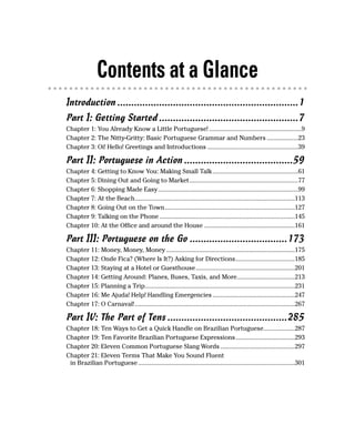 Contents at a Glance
Introduction .................................................................1
Part I: Getting Started ..................................................7
Chapter 1: You Already Know a Little Portuguese! ........................................................9
Chapter 2: The Nitty-Gritty: Basic Portuguese Grammar and Numbers ...................23
Chapter 3: Oi! Hello! Greetings and Introductions .......................................................39

Part II: Portuguese in Action .......................................59
Chapter 4: Getting to Know You: Making Small Talk ....................................................61
Chapter 5: Dining Out and Going to Market..................................................................77
Chapter 6: Shopping Made Easy.....................................................................................99
Chapter 7: At the Beach.................................................................................................113
Chapter 8: Going Out on the Town...............................................................................127
Chapter 9: Talking on the Phone ..................................................................................145
Chapter 10: At the Office and around the House .......................................................161

Part III: Portuguese on the Go ...................................173
Chapter 11: Money, Money, Money ..............................................................................175
Chapter 12: Onde Fica? (Where Is It?) Asking for Directions....................................185
Chapter 13: Staying at a Hotel or Guesthouse ............................................................201
Chapter 14: Getting Around: Planes, Buses, Taxis, and More...................................213
Chapter 15: Planning a Trip...........................................................................................231
Chapter 16: Me Ajuda! Help! Handling Emergencies ..................................................247
Chapter 17: O Carnaval! .................................................................................................267

Part IV: The Part of Tens ...........................................285
Chapter 18: Ten Ways to Get a Quick Handle on Brazilian Portuguese...................287
Chapter 19: Ten Favorite Brazilian Portuguese Expressions....................................293
Chapter 20: Eleven Common Portuguese Slang Words .............................................297
Chapter 21: Eleven Terms That Make You Sound Fluent
 in Brazilian Portuguese ...............................................................................................301
 