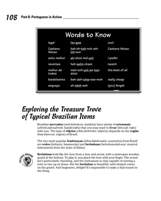 108   Part II: Portuguese in Action




                                       Words to Know
                         legal            lay-gow                      cool
                         Caetano          kah-eh-tah-noh veh-          Caetano Veloso
                         Veloso           loh-zoo
                         acho melhor      ah-shoo mel-yoh              I prefer
                         recentes         heh-sehn-cheez               recent
                         melhor de        meh-ooh-yoh jee too-         the best of all
                         todos            dooz
                         baratíssimo      bah-dah-chee-see-moh         really cheap
                         esqueça          eh-skeh-sah                  (you) forget




      Exploring the Treasure Trove
      of Typical Brazilian Items
                 Brazilian mercados (meh-kah-dooz; markets) have plenty of artesanato
                 (ah-teh-zah-nah-toh; handicrafts) that you may want to levar (leh-vah; take)
                 with you. The type of objetos (ohb-zheh-tohz; objects) depends on the região
                 (hey-zhee-ow; region) of Brazil.

                 The two most popular lembranças (lehm-bdahn-sahz; souvenirs) from Brazil
                 are redes (heh-jeez; hammocks) and berimbaus (beh-deem-bah-ooz; musical
                 instruments from the state of Bahia).

                 Berimbaus look like the bow from a bow and arrow, with a semi-open wooden
                 gourd at the bottom. To play it, you pluck the bow with your finger. The sound
                 isn’t particularly charming, and the instrument is only capable of veering a
                 note or two up or down. But the berimbau is beautiful, with striped colors
                 on the gourd. And beginners, delight! It’s impossible to make a bad sound on
                 the thing.
 