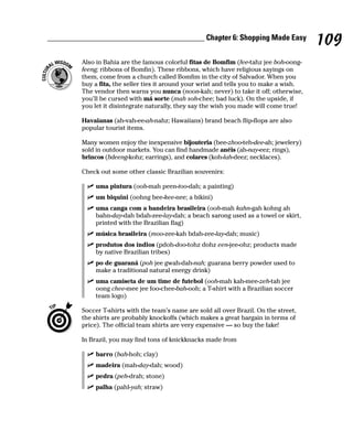 ________________________________________ Chapter 6: Shopping Made Easy
                                                                                          109
         Also in Bahia are the famous colorful fitas de Bomfim (fee-tahz jee boh-oong-
         feeng; ribbons of Bomfin). These ribbons, which have religious sayings on
         them, come from a church called Bomfim in the city of Salvador. When you
         buy a fita, the seller ties it around your wrist and tells you to make a wish.
         The vendor then warns you nunca (noon-kah; never) to take it off; otherwise,
         you’ll be cursed with má sorte (mah soh-chee; bad luck). On the upside, if
         you let it disintegrate naturally, they say the wish you made will come true!

         Havaianas (ah-vah-ee-ah-nahz; Hawaiians) brand beach flip-flops are also
         popular tourist items.

         Many women enjoy the inexpensive bijouteria (bee-zhoo-teh-dee-ah; jewelery)
         sold in outdoor markets. You can find handmade anéis (ah-nay-eez; rings),
         brincos (bdeeng-kohz; earrings), and colares (koh-lah-deez; necklaces).

         Check out some other classic Brazilian souvenirs:

              uma pintura (ooh-mah peen-too-dah; a painting)
              um biquini (oohng bee-kee-nee; a bikini)
              uma canga com a bandeira brasileira (ooh-mah kahn-gah kohng ah
              bahn-day-dah bdah-zee-lay-dah; a beach sarong used as a towel or skirt,
              printed with the Brazilian flag)
              música brasileira (moo-zee-kah bdah-zee-lay-dah; music)
              produtos dos índios (pdoh-doo-tohz dohz een-jee-ohz; products made
              by native Brazilian tribes)
              po de guaraná (poh jee gwah-dah-nah; guarana berry powder used to
              make a traditional natural energy drink)
              uma camiseta de um time de futebol (ooh-mah kah-mee-zeh-tah jee
              oong chee-mee jee foo-chee-bah-ooh; a T-shirt with a Brazilian soccer
              team logo)

         Soccer T-shirts with the team’s name are sold all over Brazil. On the street,
         the shirts are probably knockoffs (which makes a great bargain in terms of
         price). The official team shirts are very expensive — so buy the fake!

         In Brazil, you may find tons of knickknacks made from

              barro (bah-hoh; clay)
              madeira (mah-day-dah; wood)
              pedra (peh-drah; stone)
              palha (pahl-yah; straw)
 