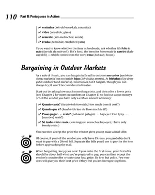 110   Part II: Portuguese in Action


                      cerámica (seh-dah-mee-kah; ceramics)
                      vidro (vee-droh; glass)
                      semente (seh-mehn-chee; seeds)
                      renda (hehn-dah; crocheted yarn)

                 If you want to know whether the item is handmade, ask whether it’s feito á
                 mão (fay-toh ah mah-ooh). If it’s food, the term for homemade is caseiro (kah-
                 zay-doh) — which comes from the word casa (kah-zah; house).




      Bargaining in Outdoor Markets
                 As a rule of thumb, you can bargain in Brazil in outdoor mercados (meh-kah-
                 dooz; markets) but not inside lojas (loh-zhahz; stores). At feirinhas (fay-deen-
                 yahz; outdoor food markets), most locals don’t bargain, though you can
                 always try; it won’t be considered offensive.

                 Start out by asking how much something costs, and then offer a lower price
                 (see Chapter 2 for more on numbers or Chapter 11 to find out about money)
                 or tell the vendor you have only a certain amount of money:

                      Quanto custa? (kwahn-toh koo-stah; How much does it cost?)
                      Quanto que é? (kwahn-toh kee eh; How much is it?)
                      Posso pagar . . . reais? (pah-sooh pah-gah . . . hay-eyez; Can I pay . . .
                      [number] reais?)
                      Só tenho vinte reais. (soh tang-yoh veen-chee hay-eyez; I have only
                      twenty reais.)

                 You can then accept the price the vendor gives you or make a final offer.

                 Of course, if you tell the vendor you only have 15 reais, you probably don’t
                 want to pay with a 20-real bill. Separate the bills you’d use to pay for the item
                 before approaching the stall.

                 When bargaining, keep your cool. If you make the first move, your first offer
                 should be about half what you’re prepared to pay; you can then accept the
                 vendor’s counteroffer or state your final price. Be firm but polite. Few ven-
                 dors will give you their best price if they feel you’re disrespecting them.
 