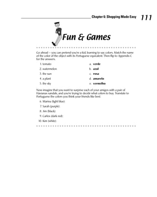 ________________________________________ Chapter 6: Shopping Made Easy
                                                                                              111

                                 Fun & Games
         Go ahead — you can pretend you’re a kid, learning to say colors. Match the name
         of the color of the object with its Portuguese equivalent. Then flip to Appendix C
         for the answers.
           1. tomato                                 a. verde
           2. watermelon                             b. azul
           3. the sun                                c. rosa
           4. a plant                                d. amarelo
           5. the sky                                e. vermelho

         Now imagine that you want to surprise each of your amigos with a pair of
         Havianas sandals, and you’re trying to decide what colors to buy. Translate to
         Portuguese the colors you think your friends like best:
           6. Marina (light blue):
            7. Sarah (purple):
           8. Jim (black):
           9. Carlos (dark red):
          10. Kim (white):
 