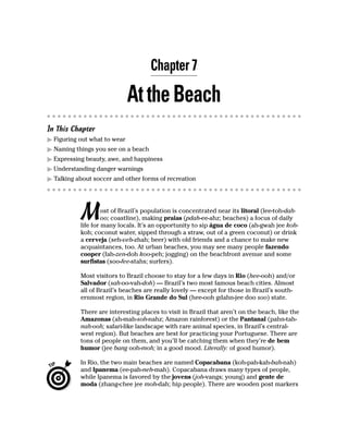 Chapter 7

                              At the Beach
In This Chapter
  Figuring out what to wear
  Naming things you see on a beach
  Expressing beauty, awe, and happiness
  Understanding danger warnings
  Talking about soccer and other forms of recreation




           M        ost of Brazil’s population is concentrated near its litoral (lee-toh-dah-
                    oo; coastline), making praias (pdah-ee-ahz; beaches) a focus of daily
           life for many locals. It’s an opportunity to sip água de coco (ah-gwah jee koh-
           koh; coconut water, sipped through a straw, out of a green coconut) or drink
           a cerveja (seh-veh-zhah; beer) with old friends and a chance to make new
           acquaintances, too. At urban beaches, you may see many people fazendo
           cooper (fah-zen-doh koo-peh; jogging) on the beachfront avenue and some
           surfistas (soo-fee-stahs; surfers).

           Most visitors to Brazil choose to stay for a few days in Rio (hee-ooh) and/or
           Salvador (sah-oo-vah-doh) — Brazil’s two most famous beach cities. Almost
           all of Brazil’s beaches are really lovely — except for those in Brazil’s south-
           ernmost region, in Rio Grande do Sul (hee-ooh gdahn-jee doo soo) state.

           There are interesting places to visit in Brazil that aren’t on the beach, like the
           Amazonas (ah-mah-soh-nahz; Amazon rainforest) or the Pantanal (pahn-tah-
           nah-ooh; safari-like landscape with rare animal species, in Brazil’s central-
           west region). But beaches are best for practicing your Portuguese. There are
           tons of people on them, and you’ll be catching them when they’re de bem
           humor (jee bang ooh-moh; in a good mood. Literally: of good humor).

           In Rio, the two main beaches are named Copacabana (koh-pah-kah-bah-nah)
           and Ipanema (ee-pah-neh-mah). Copacabana draws many types of people,
           while Ipanema is favored by the jovens (joh-vangs; young) and gente de
           moda (zhang-chee jee moh-dah; hip people). There are wooden post markers
 