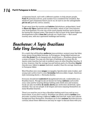 114   Part II: Portuguese in Action


                 on Ipanema beach, each with a different number, to help situate people.
                 Posto 9 (poh-stoh noh-vee; post number 9) is considered the trendiest. But
                 whatever part of Ipanema beach you’re on, be sure to see the unforgettable
                 pôr do sol (poh doo soh-oo; sunset).

                 To get away from the tourists and ladrões (lah-droh-eez; pickpockets), head
                 to Barra da Tijuca (bah-hah dah tee-zhoo-kah), which is just a few beaches
                 over from Ipanema. It’s now one of the most popular beaches and is known
                 for having the cleanest water. This beach is also in front of the latest high-rise
                 developments in Rio’s Zona Sul (soh-nah soo; South Zone — Rio’s most
                 touristy area, with nice apartment buildings and hotels).




      Beachwear: A Topic Brazilians
      Take Very Seriously
                 It’s a myth that all Brazilian mulheres (moo-yeh-deez; women) wear itsy bitsy
                 teeny weeny thong bikini bottoms. In Portuguese, thong bikini bottoms are
                 called fio dental (fee-oh dang-tah-ooh; dental floss) — Brazilians always have
                 a sense of humor. You may see this type of bathing suit on many Rio de
                 Janeiro state beaches but only in isolated cases on other Brazilian beaches. It
                 is true, however, that the average top and bottom parts of a Brazilian biquini
                 (bee-kee-nee; bikini) is menor (meh-noh; smaller) than the average American
                 or European bikini.

                 Most Brazilian men wear sungas (soong-gahz; Speedo-style swim trunks), and
                 young male surfers tend to wear bermudas (beh-moo-dahz; longer, American-
                 style swimming shorts — Bermuda shorts).

                 Everyone should feel confortável (kong-foh-tah-veh-ooh; comfortable) on a
                 Brazilian beach. Though locals are known for being vaidosos (vah-ee-doh-
                 zooz; vain) and for wearing skimpy bathing suits (both men and women),
                 locals are also incredibly de mente aberta (jee mehn-chee ah-beh-tah; open-
                 minded). You can see people of all shapes and sizes enjoying themselves on
                 many Brazilian beaches.

                 There’s no need for you to buy a Brazilian bathing suit if you end up on a
                 beach there, if you don’t want to. Brazilians are plenty used to turistas (too-
                 dees-tahz; tourists) having a different estilo (ehs-chee-loh; style) and cultural
                 background than themselves. Brazilians are in fact curiosos (koo-dee-oh-zooz;
                 curious) about these differences and may be eager to discuss them with you.
 