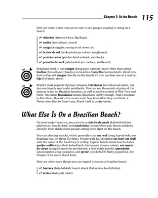______________________________________________ Chapter 7: At the Beach
                                                                                         115
        Here are some items that you’re sure to see people wearing or using on a
        beach:

            chinelos (shee-neh-looz; flip-flops)
            toalha (toe-ahl-yah; towel)
            canga (kang-gah; sarong to sit down on)
            óculos de sol (oh-koo-lohz jee soh-oo; sunglasses)
            protetor solar (pdoh-teh-toh soh-lah; sunblock)
            prancha de surf (pdahn-shah jee sooh-ee; surfboard)

        Brazilians tend to use cangas (kang-gahz; sarongs) more often than actual
        toalhas (toe-ahl-yahz; towels) on beaches. Camelôs (kahm-eh-lohs; street ven-
        dors) often sell cangas directly on the beach. Or you can find one at a nearby
        loja (loh-zhah; store).

        Brazil’s most popular flip-flop company, Havaianas (ah-vah-ee-ah-nahz), has
        become hugely successful worldwide. You can see thousands of pairs of the
        famous brand on Brazilian beaches, as well as on the streets of New York and
        Paris. The name Havaianas means Hawaiians, oddly enough. That’s because
        to Brazilians, Hawaii is the most exotic beach location they can think of.
        Never mind that to Americans, Brazil itself is pretty exotic.




What Else Is On a Brazilian Beach?
        On most major beaches, you can rent a cadeira de praia (kah-deh-dah jee
        pdah-ee-ah; beach chair) and sombrinha (sohm-bdeen-yah; beach umbrella.
        Literally: little shade) from people selling them right on the beach.

        You can also buy snacks, which generally cost um real (oong hay-ah-ooh; one
        Brazilian real, or about 35 cents). People walk by, shouting Um real! Um real!
        with the name of the food they’re selling. Typical beach snack food includes
        queijo coalho (kay-zhoh koh-ahl-yoh; barbequed cheese cubes), um espeto
        de carne (oong eh-speh-toh jee kah-nee; a beef shish kabob), amendoim
        (ah-mang-doh-eeng; peanuts), and picolé (pee-koh-leh; fruity popsicles). See
        Chapter 5 for more about food.

        Here are a few more things you can expect to see on a Brazilian beach:

            barraca (bah-hah-kah; beach shack that serves food/drinks)
            areia (ah-day-ah; sand)
 