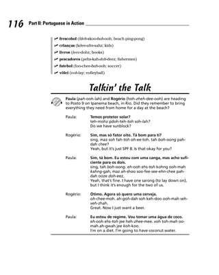 116   Part II: Portuguese in Action


                      frescobol (fdeh-skoo-bah-ooh; beach ping-pong)
                      crianças (kdee-ahn-sahz; kids)
                      livros (leev-dohz; books)
                      pescadores (pehs-kah-doh-deez; fishermen)
                      futebol (foo-chee-bah-ooh; soccer)
                      vôlei (voh-lay; volleyball)



                                       Talkin’ the Talk
                         Paula (pah-ooh-lah) and Rogério (hoh-zheh-dee-ooh) are heading
                         to Posto 9 on Ipanema beach, in Rio. Did they remember to bring
                         everything they need from home for a day at the beach?

                         Paula:         Temos protetor solar?
                                        teh-mohz pdoh-teh-toh soh-lah?
                                        Do we have sunblock?

                         Rogério:       Sim, mas só fator oito. Tá bom para ti?
                                        sing, maz soh fah-toh oh-ee-toh. tah boh-oong pah-
                                        dah chee?
                                        Yeah, but it’s just SPF 8. Is that okay for you?

                         Paula:         Sim, tá bom. Eu estou com uma canga, mas acho sufi-
                                        ciente para os dois.
                                        sing, tah boh-oong. eh-ooh ehs-toh kohng ooh-mah
                                        kahng-gah, maz ah-shoo soo-fee-see-ehn-chee pah-
                                        dah ooze doh-eez.
                                        Yeah, that’s fine. I have one sarong (to lay down on),
                                        but I think it’s enough for the two of us.

                         Rogério:       Ótimo. Agora só quero uma cerveja.
                                        oh-chee-moh. ah-goh-dah soh keh-doo ooh-mah seh-
                                        veh-zhah.
                                        Great. Now I just want a beer.

                         Paula:         Eu estou de regime. Vou tomar uma água de coco.
                                        eh-ooh ehs-toh jee heh-zhee-mee. voh toh-mah oo-
                                        mah ah-gwah jee koh-koo.
                                        I’m on a diet. I’m going to have coconut water.
 