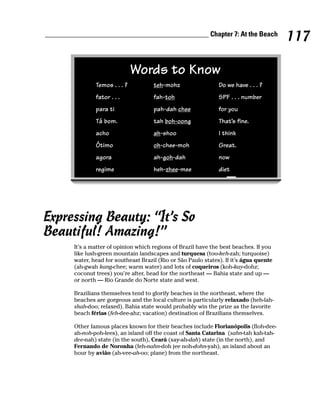 ______________________________________________ Chapter 7: At the Beach
                                                                                          117

                                Words to Know
                Temos . . . ?          teh-mohz                  Do we have . . . ?
                fator . . .            fah-toh                   SPF . . . number
                para ti                pah-dah chee              for you
                Tá bom.                tah boh-oong              That’s fine.
                acho                   ah-shoo                   I think
                Ótimo                  oh-chee-moh               Great.
                agora                  ah-goh-dah                now
                regime                 heh-zhee-mee              diet




Expressing Beauty: “It’s So
Beautiful! Amazing!”
        It’s a matter of opinion which regions of Brazil have the best beaches. If you
        like lush-green mountain landscapes and turquesa (too-keh-zah; turquoise)
        water, head for southeast Brazil (Rio or São Paulo states). If it’s água quente
        (ah-gwah kang-chee; warm water) and lots of coqueiros (koh-kay-dohz;
        coconut trees) you’re after, head for the northeast — Bahia state and up —
        or north — Rio Grande do Norte state and west.

        Brazilians themselves tend to glorify beaches in the northeast, where the
        beaches are gorgeous and the local culture is particularly relaxado (heh-lah-
        shah-doo; relaxed). Bahia state would probably win the prize as the favorite
        beach férias (feh-dee-ahz; vacation) destination of Brazilians themselves.

        Other famous places known for their beaches include Florianópolis (floh-dee-
        ah-noh-poh-lees), an island off the coast of Santa Catarina (sahn-tah kah-tah-
        dee-nah) state (in the south), Ceará (say-ah-dah) state (in the north), and
        Fernando de Noronha (feh-nahn-doh jee noh-dohn-yah), an island about an
        hour by avião (ah-vee-ah-oo; plane) from the northeast.
 