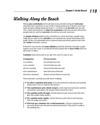 ______________________________________________ Chapter 7: At the Beach
                                                                                            119
Walking Along the Beach
        Taking uma caminhada (ooh-mah kah-meen-yah-dah) along the beira-mar
        (bay-dah-mah; seashore) is one of life’s simple pleasures. In Brazil, you’ll see
        many people walking along the beach — in order to se divertir (see jee-veh-
        chee; enjoy themselves), to observer as pessoas (ohb-seh-vah ahz peh-soh-az;
        people-watch), and for exercício (eh-seh-see-see-ooh; exercise).

        On praias urbanas (pdah-ee-ahz ooh-bahn-az; urban beaches), people espe-
        cially like to walk on the calcadão (cow-sah-dah-ooh; broad beachfront side-
        walk). In Rio, the sidewalks have a famous black-and-white pattern that look
        like ondas (ohn-dahz; waves).

        In Brazil’s rain forests and mata atlântica (mah-tah aht-lahn-chee-kah; jungle
        regions near the coast, in southeast Brazil) people like to fazer trilha (fah-zeh
        tdeel-yah; to hike).

        Caminhar (kah-meen-yah) is an –ar verb, and it’s easy to use:

        Conjugation               Pronunciation
        eu caminho                eh-ooh kah-mee-yoh
        você caminha              voh-seh kah-mee-yah
        ele/ela caminha           eh-lee/eh-lah kah-mee-yah
        nós caminhamos            nahs kah-mee-yah-mohz
        eles/elas caminhan        eh-leez/eh-lahz kah-mee-yah-ooh

        These phrases can help you talk about walking:

             Eu adoro caminhar pela praia. (eh-ooh ah-doh-doo kah-mee-yah peh-lah
             pdah-ee-ah; I love to walk on the beach.)
             Nós caminhamos pela cidade sempre. (nohz kah-mee-yah-mohz peh-lah
             see-dah-jee same-pdee; We always walk around the city.)
             Ela caminha muito devagar. (eh-lah kah-mee-yah moh-ee-toh deh-vah-
             gah; She walks really slowly.)
             Ele caminha muito rápido. (eh-lee kah-mee-yah moh-ee-toh hah-pee-
             doh; He walks very fast.)
             Eles tem que caminhar até o estacionamento. (eh-leez tang kee kah-
             mee-yah ah-teh ooh ehs-tah-see-ohn-ah-mehn-toh; They have to walk to
             the parking lot.)
 