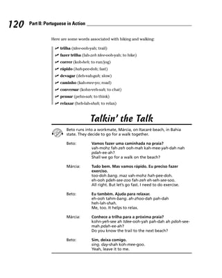 120   Part II: Portuguese in Action


                 Here are some words associated with hiking and walking:

                      trilha (tdee-ooh-yah; trail)
                      fazer trilha (fah-zeh tdee-ooh-yah; to hike)
                      correr (koh-heh; to run/jog)
                      rápido (hah-pee-doh; fast)
                      devagar (deh-vah-gah; slow)
                      caminho (kah-mee-yo; road)
                      conversar (kohn-veh-sah; to chat)
                      pensar (pehn-sah; to think)
                      relaxar (heh-lah-shah; to relax)



                                       Talkin’ the Talk
                         Beto runs into a workmate, Márcia, on Itacaré beach, in Bahia
                         state. They decide to go for a walk together.

                         Beto:          Vamos fazer uma caminhada na praia?
                                        vah-mohz fah-zeh ooh-mah kah-mee-yah-dah nah
                                        pdah-ee-ah?
                                        Shall we go for a walk on the beach?

                         Márcia:        Tudo bem. Mas vamos rápido. Eu preciso fazer
                                        exerciso.
                                        too-doh bang. maz vah-mohz hah-pee-doh.
                                        eh-ooh pdeh-see-zoo fah-zeh eh-seh-see-soo.
                                        All right. But let’s go fast. I need to do exercise.

                         Beto:          Eu também. Ajuda para relaxar.
                                        eh-ooh tahm-bang. ah-zhoo-dah pah-dah
                                        heh-lah-shah.
                                        Me, too. It helps to relax.

                         Márcia:        Conhece a trilha para a próxima praia?
                                        kohn-yeh-see ah tdee-ooh-yah pah-dah ah pdoh-see-
                                        mah pdah-ee-ah?
                                        Do you know the trail to the next beach?

                         Beto:          Sim, deixa comigo.
                                        sing. day-shah koh-mee-goo.
                                        Yeah, leave it to me.
 