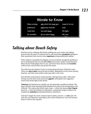 ______________________________________________ Chapter 7: At the Beach
                                                                                         121

                              Words to Know
                Deixa comigo.      day-shah koh-mee-goo         Leave it to me.
                próximo/a          pdoh-see-moh/ah              next
                Tudo bem.          too-doh bang                 All right.
                Eu também.         eh-oo tahm-bang              Me, too.




Talking about Beach Safety
        Beaches are for relaxing. But before settling into your chair and making
        grooves into the sand, it’s always best to ask some basic perguntas (peh-goon-
        tahz; questions) that concern your segurança (seh-goo-dahn-sah; safety).

        Petty robbery is probably the biggest concern in Brazil, though the problem is
        not so widespread that you should evitar (eh-vee-tah; avoid) certain beaches.
        Keep all your belongings close to you, and never leave all your stuff sozinho
        (soh-zee-yoo; alone) when you go into the water.

        The tide from the Atlantic Ocean is strong along all parts of Brazil’s coast.
        There are salva-vidas (sah-ooh-vah-vee-dahz; lifeguards) on the most touristy
        beaches, and they wear yellow tank tops with a red cross.

        Even Brazil’s most famous urban beaches, like Ipanema in Rio, often have
        strong currents that cause powerful, gigante (zhee-gahn-chee; gigantic)
        waves that break right at the beach.

        Tubarões (too-bah-doy-eez; sharks) are not generally a problem in Brazil. The
        place with the most reported shark attacks every year is the northeastern city
        of Recife. The waters just off the main coast — where the famous Boa Viagem
        beach is — have been fished to exhaustion, causing the hungry sharks to be
        tempted by nadadores (nah-dah-doh-deez; swimmers).

        And don’t forget the most common beach safety concern — o sol (ooh soh-
        ooh; the sun)! Beaches especially in the north of Brazil are very hot because
        they’re close to the equator.
 