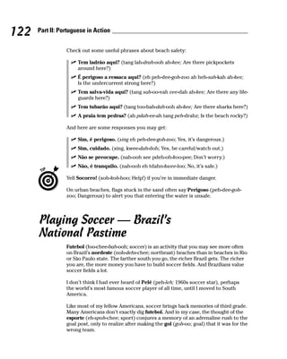 122   Part II: Portuguese in Action


                 Check out some useful phrases about beach safety:

                      Tem ladrão aqui? (tang lah-drah-ooh ah-kee; Are there pickpockets
                      around here?)
                      É perigoso a ressaca aqui? (eh peh-dee-goh-zoo ah heh-sah-kah ah-kee;
                      Is the undercurrent strong here?)
                      Tem salva-vida aqui? (tang sah-oo-vah vee-dah ah-kee; Are there any life-
                      guards here?)
                      Tem tubarão aqui? (tang too-bah-dah-ooh ah-kee; Are there sharks here?)
                      A praia tem pedras? (ah pdah-ee-ah tang peh-drahz; Is the beach rocky?)

                 And here are some responses you may get:

                      Sim, é perigoso. (sing eh peh-dee-goh-zoo; Yes, it’s dangerous.)
                      Sim, cuidado. (sing, kwee-dah-doh; Yes, be careful/watch out.)
                      Não se preocupe. (nah-ooh see pdeh-oh-koo-pee; Don’t worry.)
                      Não, é tranquilo. (nah-ooh eh tdahn-kwee-loo; No, it’s safe.)

                 Yell Socorro! (soh-koh-hoo; Help!) if you’re in immediate danger.

                 On urban beaches, flags stuck in the sand often say Perigoso (peh-dee-goh-
                 zoo; Dangerous) to alert you that entering the water is unsafe.




      Playing Soccer — Brazil’s
      National Pastime
                 Futebol (foo-chee-bah-ooh; soccer) is an activity that you may see more often
                 on Brazil’s nordeste (noh-dehs-chee; northeast) beaches than in beaches in Rio
                 or São Paulo state. The farther south you go, the richer Brazil gets. The richer
                 you are, the more money you have to build soccer fields. And Brazilians value
                 soccer fields a lot.

                 I don’t think I had ever heard of Pelé (peh-leh; 1960s soccer star), perhaps
                 the world’s most famous soccer player of all time, until I moved to South
                 America.

                 Like most of my fellow Americans, soccer brings back memories of third grade.
                 Many Americans don’t exactly dig futebol. And in my case, the thought of the
                 esporte (eh-spoh-chee; sport) conjures a memory of an adrenaline rush to the
                 goal post, only to realize after making the gol (goh-oo; goal) that it was for the
                 wrong team.
 