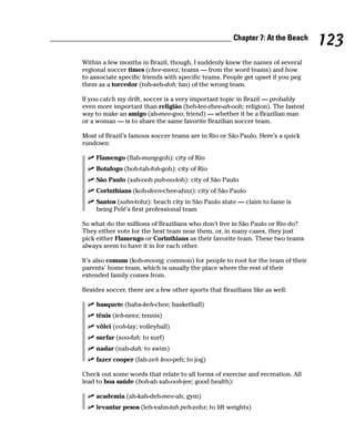 ______________________________________________ Chapter 7: At the Beach
                                                                                         123
        Within a few months in Brazil, though, I suddenly knew the names of several
        regional soccer times (chee-meez; teams — from the word teams) and how
        to associate specific friends with specific teams. People get upset if you peg
        them as a torcedor (toh-seh-doh; fan) of the wrong team.

        If you catch my drift, soccer is a very important topic in Brazil — probably
        even more important than religião (heh-lee-zhee-ah-ooh; religion). The fastest
        way to make an amigo (ah-mee-goo; friend) — whether it be a Brazilian man
        or a woman — is to share the same favorite Brazilian soccer team.

        Most of Brazil’s famous soccer teams are in Rio or São Paulo. Here’s a quick
        rundown:

             Flamengo (flah-mang-goh): city of Rio
             Botafogo (boh-tah-foh-goh): city of Rio
             São Paulo (sah-ooh pah-oo-loh): city of São Paulo
             Corinthians (koh-deen-chee-ahnz): city of São Paulo
             Santos (sahn-tohz): beach city in São Paulo state — claim to fame is
             being Pelé’s first professional team

        So what do the millions of Brazilians who don’t live in São Paulo or Rio do?
        They either vote for the best team near them, or, in many cases, they just
        pick either Flamengo or Corinthians as their favorite team. These two teams
        always seem to have it in for each other.

        It’s also comum (koh-moong; common) for people to root for the team of their
        parents’ home team, which is usually the place where the rest of their
        extended family comes from.

        Besides soccer, there are a few other sports that Brazilians like as well:

             basquete (bahs-keh-chee; basketball)
             tênis (teh-neez; tennis)
             vôlei (voh-lay; volleyball)
             surfar (soo-fah; to surf)
             nadar (nah-dah; to swim)
             fazer cooper (fah-zeh koo-peh; to jog)

        Check out some words that relate to all forms of exercise and recreation. All
        lead to boa saúde (boh-ah sah-ooh-jee; good health):

             academia (ah-kah-deh-mee-ah; gym)
             levantar pesos (leh-vahn-tah peh-zohz; to lift weights)
 