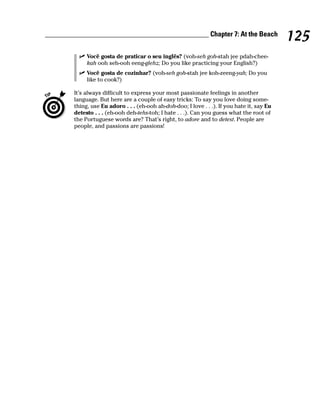 ______________________________________________ Chapter 7: At the Beach
                                                                                              125
             Você gosta de praticar o seu inglês? (voh-seh goh-stah jee pdah-chee-
             kah ooh seh-ooh eeng-glehz; Do you like practicing your English?)
             Você gosta de cozinhar? (voh-seh goh-stah jee koh-zeeng-yah; Do you
             like to cook?)

        It’s always difficult to express your most passionate feelings in another
        language. But here are a couple of easy tricks: To say you love doing some-
        thing, use Eu adoro . . . (eh-ooh ah-doh-doo; I love . . .). If you hate it, say Eu
        detesto . . . (eh-ooh deh-tehs-toh; I hate . . .). Can you guess what the root of
        the Portuguese words are? That’s right, to adore and to detest. People are
        people, and passions are passions!
 