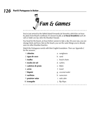 126   Part II: Portuguese in Action




                                       Fun & Games
                 You’ve just arrived to the fabled island Fernando de Noronha, which lies an hour
                 by plane from Brazil’s northeast. It’s known locally as o Havaí brasileiro (ooh ah-
                 vah-ee bdah-zee-lay-doh; the Brazilian Hawaii).
                 You head for the beach, an hour before sunset, to take a dip. On your way, you see
                 strange birds and trees. But on the beach, you see the same things you’ve already
                 seen on other Brazilian beaches.
                 Match the Portuguese words with their English translation. Then see Appendix C
                 for the answers.
                    1. chinelos                              a. sunglasses
                   2. água de coco                           b. sand
                   3. toalha                                 c. beach chairs
                   4. óculos de sol                          d. surfers
                   5. cadeiras de praia                      e. bikini
                   6. areia                                  f. towel
                    7. biquini                               g. coconut water
                   8. surfistas                              h. sunscreen
                   9. protetor solar                          i. safe/calm
                  10. tranquilo                               j. flip-flops
 