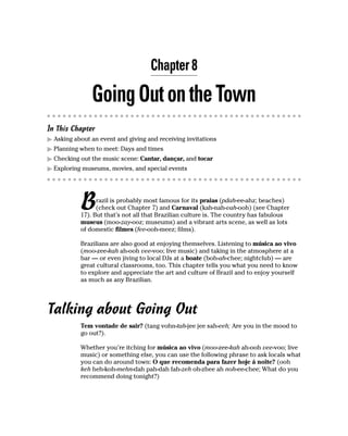 Chapter 8

               Going Out on the Town
In This Chapter
  Asking about an event and giving and receiving invitations
  Planning when to meet: Days and times
  Checking out the music scene: Cantar, dançar, and tocar
  Exploring museums, movies, and special events




           B     razil is probably most famous for its praias (pdah-ee-ahz; beaches)
                 (check out Chapter 7) and Carnaval (kah-nah-vah-ooh) (see Chapter
           17). But that’s not all that Brazilian culture is. The country has fabulous
           museus (moo-zay-ooz; museums) and a vibrant arts scene, as well as lots
           of domestic filmes (fee-ooh-meez; films).

           Brazilians are also good at enjoying themselves. Listening to música ao vivo
           (moo-zee-kah ah-ooh vee-voo; live music) and taking in the atmosphere at a
           bar — or even jiving to local DJs at a boate (boh-ah-chee; nightclub) — are
           great cultural classrooms, too. This chapter tells you what you need to know
           to explore and appreciate the art and culture of Brazil and to enjoy yourself
           as much as any Brazilian.




Talking about Going Out
           Tem vontade de sair? (tang vohn-tah-jee jee sah-eeh; Are you in the mood to
           go out?).

           Whether you’re itching for música ao vivo (moo-zee-kah ah-ooh vee-voo; live
           music) or something else, you can use the following phrase to ask locals what
           you can do around town: O que recomenda para fazer hoje á noite? (ooh
           keh heh-koh-mehn-dah pah-dah fah-zeh oh-zhee ah noh-ee-chee; What do you
           recommend doing tonight?)
 