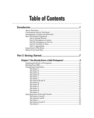 Table of Contents
Introduction ..................................................................1
          About This Book...............................................................................................1
          Conventions Used in This Book .....................................................................2
          Assumptions, Foolish and Otherwise............................................................3
          How This Book Is Organized...........................................................................4
               Part I: Getting Started ............................................................................4
               Part II: Portuguese in Action .................................................................4
               Part III: Portuguese on the Go...............................................................4
               Part IV: The Part of Tens........................................................................4
               Part V: Appendixes.................................................................................5
          Icons Used in This Book..................................................................................5
          Where to Go from Here....................................................................................6


Part I: Getting Started ...................................................7
     Chapter 1: You Already Know a Little Portuguese! . . . . . . . . . . . . . . . . .9
          Exploring the Roots of Portuguese ..............................................................10
          Reciting Your ABCs ........................................................................................11
          Conquering Consonants................................................................................12
                The letter C ...........................................................................................12
                The letter D ...........................................................................................13
                The letter G ...........................................................................................13
                The letter H ...........................................................................................14
                The letter J ............................................................................................14
                The letter L............................................................................................14
                The letters M and N..............................................................................15
                The letter Q ...........................................................................................15
                The letter R ...........................................................................................15
                The letter S ............................................................................................16
                The letter T ...........................................................................................16
                The letter W ..........................................................................................17
                The letter X ...........................................................................................17
          Exercising Your Jowls with Vowels ..............................................................17
                The letters A and Ã ..............................................................................17
                The letters E and Ê ...............................................................................18
                The letter I .............................................................................................18
                The letters O and Ô..............................................................................19
                The letter U ...........................................................................................19
 