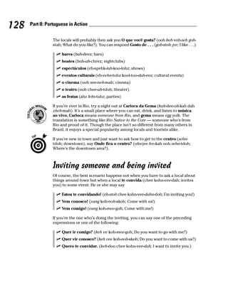 128   Part II: Portuguese in Action


                 The locals will probably then ask you O que você gosta? (ooh keh voh-seh goh-
                 stah; What do you like?). You can respond Gosto de . . . (goh-stoh jee; I like . . .)

                      bares (bah-deez; bars)
                      boates (boh-ah-cheez; nightclubs)
                      espectáculos (eh-spehk-tah-koo-lohz; shows)
                      eventos culturais (eh-vehn-tohz kool-too-dah-eez; cultural events)
                      o cinema (ooh see-neh-mah; cinema)
                      o teatro (ooh chee-ah-tdoh; theater)
                      as festas (ahz fehs-tahz; parties)

                 If you’re ever in Rio, try a night out at Carioca da Gema (kah-dee-oh-kah dah
                 zheh-mah). It’s a small place where you can eat, drink, and listen to música
                 ao vivo. Carioca means someone from Rio, and gema means egg yolk. The
                 translation is something like Rio Native to the Core — someone who’s from
                 Rio and proud of it. Though the place isn’t so different from many others in
                 Brazil, it enjoys a special popularity among locals and tourists alike.

                 If you’re new in town and just want to ask how to get to the centro (sehn-
                 tdoh; downtown), say Onde fica o centro? (ohn-jee fee-kah ooh sehn-tdoh;
                 Where’s the downtown area?).



                 Inviting someone and being invited
                 Of course, the best scenario happens not when you have to ask a local about
                 things around town but when a local te convida (chee kohn-vee-dah; invites
                 you) to some event. He or she may say

                      Estou te convidando! (eh-stoh chee kohn-vee-dahn-doh; I’m inviting you!)
                      Vem conosco! (vang koh-noh-skoh; Come with us!)
                      Vem comigo! (vang koh-mee-goh; Come with me!)

                 If you’re the one who’s doing the inviting, you can say one of the preceding
                 expressions or one of the following:

                      Quer ir comigo? (keh ee koh-mee-goh; Do you want to go with me?)
                      Quer vir conosco? (keh vee koh-noh-skoh; Do you want to come with us?)
                      Quero te convidar. (keh-doo chee kohn-vee-dah; I want to invite you.)
 