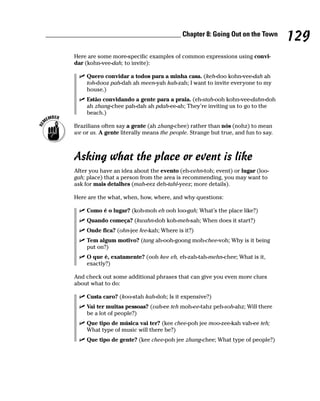 ______________________________________ Chapter 8: Going Out on the Town
                                                                                          129
        Here are some more-specific examples of common expressions using convi-
        dar (kohn-vee-dah; to invite):

             Quero convidar a todos para a minha casa. (keh-doo kohn-vee-dah ah
             toh-dooz pah-dah ah meen-yah kah-zah; I want to invite everyone to my
             house.)
             Estão convidando a gente para a praia. (eh-stah-ooh kohn-vee-dahn-doh
             ah zhang-chee pah-dah ah pdah-ee-ah; They’re inviting us to go to the
             beach.)

        Brazilians often say a gente (ah zhang-chee) rather than nós (nohz) to mean
        we or us. A gente literally means the people. Strange but true, and fun to say.



        Asking what the place or event is like
        After you have an idea about the evento (eh-vehn-toh; event) or lugar (loo-
        gah; place) that a person from the area is recommending, you may want to
        ask for mais detalhes (mah-eez deh-tahl-yeez; more details).

        Here are the what, when, how, where, and why questions:

             Como é o lugar? (koh-moh eh ooh loo-gah; What’s the place like?)
             Quando começa? (kwahn-doh koh-meh-sah; When does it start?)
             Onde fica? (ohn-jee fee-kah; Where is it?)
             Tem algum motivo? (tang ah-ooh-goong moh-chee-voh; Why is it being
             put on?)
             O que é, exatamente? (ooh kee eh, eh-zah-tah-mehn-chee; What is it,
             exactly?)

        And check out some additional phrases that can give you even more clues
        about what to do:

             Custa caro? (koo-stah kah-doh; Is it expensive?)
             Vai ter muitas pessoas? (vah-ee teh moh-ee-tahz peh-soh-ahz; Will there
             be a lot of people?)
             Que tipo de música vai ter? (kee chee-poh jee moo-zee-kah vah-ee teh;
             What type of music will there be?)
             Que tipo de gente? (kee chee-poh jee zhang-chee; What type of people?)
 