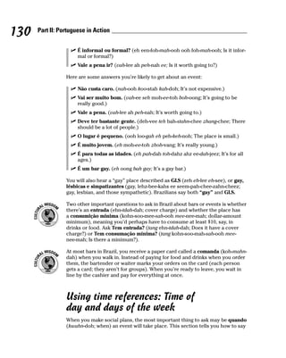130   Part II: Portuguese in Action


                      É informal ou formal? (eh een-foh-mah-ooh ooh foh-mah-ooh; Is it infor-
                      mal or formal?)
                      Vale a pena ir? (vah-lee ah peh-nah ee; Is it worth going to?)

                 Here are some answers you’re likely to get about an event:

                      Não custa caro. (nah-ooh koo-stah kah-doh; It’s not expensive.)
                      Vai ser muito bom. (vah-ee seh moh-ee-toh boh-oong; It’s going to be
                      really good.)
                      Vale a pena. (vah-lee ah peh-nah; It’s worth going to.)
                      Deve ter bastante gente. (deh-vee teh bah-stahn-chee zhang-chee; There
                      should be a lot of people.)
                      O lugar é pequeno. (ooh loo-gah eh peh-keh-noh; The place is small.)
                      É muito jovem. (eh moh-ee-toh zhoh-vang; It’s really young.)
                      É para todas as idades. (eh pah-dah toh-dahz ahz ee-dah-jeez; It’s for all
                      ages.)
                      É um bar gay. (eh oong bah gay; It’s a gay bar.)

                 You will also hear a “gay” place described as GLS (zeh eh-lee eh-see), or gay,
                 lésbicas e simpatizantes (gay, lehz-bee-kahs ee seem-pah-chee-zahn-cheez;
                 gay, lesbian, and those sympathetic). Brazilians say both “gay” and GLS.

                 Two other important questions to ask in Brazil about bars or events is whether
                 there’s an entrada (ehn-tdah-dah; cover charge) and whether the place has
                 a consumição minima (kohn-soo-mee-sah-ooh mee-nee-mah; dollar-amount
                 minimum), meaning you’d perhaps have to consume at least $10, say, in
                 drinks or food. Ask Tem entrada? (tang ehn-tdah-dah; Does it have a cover
                 charge?) or Tem consumação mínima? (tang kohn-soo-mah-sah-ooh mee-
                 nee-mah; Is there a minimum?).

                 At most bars in Brazil, you receive a paper card called a comanda (koh-mahn-
                 dah) when you walk in. Instead of paying for food and drinks when you order
                 them, the bartender or waiter marks your orders on the card (each person
                 gets a card; they aren’t for groups). When you’re ready to leave, you wait in
                 line by the cashier and pay for everything at once.



                 Using time references: Time of
                 day and days of the week
                 When you make social plans, the most important thing to ask may be quando
                 (kwahn-doh; when) an event will take place. This section tells you how to say
 