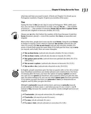 ______________________________________ Chapter 8: Going Out on the Town
                                                                                             131
        what day and time you want to meet. (Check out Chapter 2 to brush up on
        Portuguese numbers; Chapter 15 gives you months of the year.)

        Time
        Saying the time of dia (jee-ah; day) is easy in Portuguese. With a little prac-
        tice, you can have it memorized in no time. Just say São as . . . (the number
        of hours) e . . . (the number of minutes) horas: São as cinco e quinze horas
        (sah-ooh ahz sing-koh ee keen-zee oh-dahz; It’s 5:15).

        Always use as (ahz; the) before the number of the hour because it matches
        horas (feminine, plural) — even if the number, like cinco, is masculine and
        singular.

        Most of the time, people don’t even say the word horas. Using the word horas
        is similar to saying o’clock, which is optional: São as sete (sah-ooh ahz seh-
        chee; It’s seven) and São as sete horas (sah-ooh ahz seh-chee oh-dahz; It’s
        seven o’clock) both mean the same thing. If it’s half past the hour, say e meia
        (ee may-ah; and a half). Here are some examples:

             São as duas horas. (sah-ooh ahz doo-ahz oh-dahz; It’s two o’clock.)
             São as duas e meia. (sah-ooh ahz doo-ahz ee may-ah; It’s 2:30.)
             São quinze para as três. (sah-ooh keen-zee pah-dah ahz tdehz; It’s 15 to
             3:00 [2:45].)
             São as onze e quinze. (sah-ooh ahz ohn-zee ee keen-zee; It’s 11:15.)
             São as oito e dez. (sah-ooh ahz oh-ee-toh ee dez; It’s 8:10.)

        In English, people sometimes give the time as quarter after or five till a certain
        hour. Brazilians sometimes use similar phrases and constructions. For times
        15 minutes after the hour, you have the option of saying e quinze (ee keen-
        zee; and 15) or e quarto (ee kwah-too; and a quarter) when you give the min-
        utes. For times ending in 45, you can say either quinze para (keen-zee pah-dah;
        15 to) before you give the hour or e quarenta e cinco (ee kwah-den-tah ee
        sing-koh; and 45) after you give the hour.

        Midnight is meia-noite (may-ah noh-ee-chee), and noon is meio-dia (may-oh
        jee-ah; midday). In these cases — and when you say it’s one o’clock — use É
        instead of São, because the number one and the words midnight and noon are
        singular:

             É meia-noite. (eh may-ah noh-ee-chee; It’s midnight.)
             É meio-dia. (eh may-oh jee-ah; It’s noon.)
             É a uma. (eh ah ooh-mah; It’s one.)
             É a uma e vinte. (eh ah ooh-mah ee veen-chee; It’s 1:20.)
 