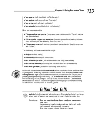 ______________________________________ Chapter 8: Going Out on the Town
                                                                                          133
            na quarta (nah kwah-tah; on Wednesday)
            na quinta (nah keen-tah; on Thursday)
            na sexta (nah seh-stah; on Friday)
            no sábado (noh sah-bah-doh; on Saturday)

        Here are some examples:

            Tem um show na quarta. (tang oong shoh nah kwah-tah; There’s a show
            on Wednesday.)
            Na segunda, eu preciso trabalhar. (nah seh-goon-dah eh-ooh pdeh-see-
            zoo tdah-bal-yah; On Monday, I need to work.)
            Vamos sair na sexta? (vah-mooz sah-eeh nah seh-stah; Should we go out
            on Friday?)

        The following phrases are related to days:

            hoje (oh-zhee; today)
            amanhã (ah-mahn-yah; tomorrow)
            na semana que vem (nah seh-mah-nah kee vang; next week)
            no fim de semana (noh feeng jee seh-mah-nah; on the weekend)
            no mês que vem (noh mehz kee vang; next month)

        Brazilians love to use the verb combinar (kohm-bee-nah), which means to plan
        to get together. It literally means to combine. Weird, huh? They say Vamos com-
        binar para sair logo (vah-mohz kohm-bee-nah pah-dah sah-eeh loh-goo; Let’s
        plan to get together to go out soon). Or Já combinou com ela? (zhah kohm-
        bee-noh kohng eh-lah; Did you already make plans with her?) Combinado!
        (kohm-bee-nah-doh) is a common expression that people use after deciding
        on a time and place to meet. It means Agreed!



                             Talkin’ the Talk
                Valéria (vah-leh-dee-ah) is into the arts. She asks her hotel concierge
                what sorts of events are happening in town that she might like.

                Concierge:    Tem um espetáculo de dança moderna na semana
                              que vem.
                              tang oong eh-speh-tah-koo-loh jee dahn-sah moh-
                              deh-nah nah seh-mah-nah kee vang.
                              There’s a modern dance show next week.
 