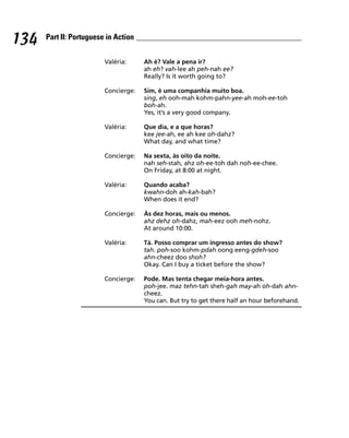 134   Part II: Portuguese in Action


                         Valéria:     Ah é? Vale a pena ir?
                                      ah eh? vah-lee ah peh-nah ee?
                                      Really? Is it worth going to?

                         Concierge:   Sim, é uma companhia muito boa.
                                      sing, eh ooh-mah kohm-pahn-yee-ah moh-ee-toh
                                      boh-ah.
                                      Yes, it’s a very good company.

                         Valéria:     Que dia, e a que horas?
                                      kee jee-ah, ee ah kee oh-dahz?
                                      What day, and what time?

                         Concierge:   Na sexta, às oito da noite.
                                      nah seh-stah, ahz oh-ee-toh dah noh-ee-chee.
                                      On Friday, at 8:00 at night.

                         Valéria:     Quando acaba?
                                      kwahn-doh ah-kah-bah?
                                      When does it end?

                         Concierge:   Às dez horas, mais ou menos.
                                      ahz dehz oh-dahz, mah-eez ooh meh-nohz.
                                      At around 10:00.

                         Valéria:     Tá. Posso comprar um ingresso antes do show?
                                      tah. poh-soo kohm-pdah oong eeng-gdeh-soo
                                      ahn-cheez doo shoh?
                                      Okay. Can I buy a ticket before the show?

                         Concierge:   Pode. Mas tenta chegar meia-hora antes.
                                      poh-jee. maz tehn-tah sheh-gah may-ah oh-dah ahn-
                                      cheez.
                                      You can. But try to get there half an hour beforehand.
 