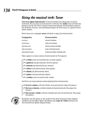 136   Part II: Portuguese in Action


                 Using the musical verb: Tocar
                 Você toca algum instrumento? (voh-seh toh-kah ah-ooh-goong een-stdoo-
                 mehn-toh; Do you play an instrument?). In Brazil, the violão (vee-ooh-lah-ooh;
                 guitar) is by far the most common instrument played. But Brazilians appreci-
                 ate all kinds of music, and anything having to do with music is a great conver-
                 sation starter.

                 Here’s how you conjugate tocar (toh-kah; to play [an instrument]):

                 Conjugation                     Pronunciation
                 eu toco                         eh-ooh toh-koo
                 você toca                       voh-seh toh-kah
                 ele/ela toca                    eh-lee/eh-lah toh-kah
                 nós tocamos                     nohz toh-kah-mohz
                 eles/elas tocam                 eh-leez/eh-lahz toh-kah-ooh

                 Take a glance at some names of instruments in Portuguese:

                      o violão (ooh vee-ooh-lah-ooh; acoustic guitar)
                      a guitarra (ah gee-tah-hah; electric guitar)
                      a bateria (ah bah-teh-dee-ah; drums)
                      o baixo (ooh bah-ee-shoh; bass guitar)
                      a flauta (ah flah-ooh-tah; flute)
                      o piano (ooh pee-ah-noh; piano)
                      o violino (ooh vee-oh-lee-noh; violin)

                 And here are some phrases about playing these instruments:

                      Eu toco o piano. (eh-ooh toh-koo ooh pee-ah-noh; I play the piano.)
                      Ela toca a bateria. (eh-lah toh-kah ah bah-teh-dee-ah; She plays the
                      drums.)
                      Eles tocam o violão. (eh-leez toh-kah-ooh ooh vee-oh-lah-ooh; They play
                      the guitar.)

                 Brazilians use the guitar as the model of the ideal woman’s body. English-
                 speakers say hourglass figure; Brazilians say corpo de violão (koh-poo jee
                 vee-ooh-lah-ooh; guitar-shaped body).
 