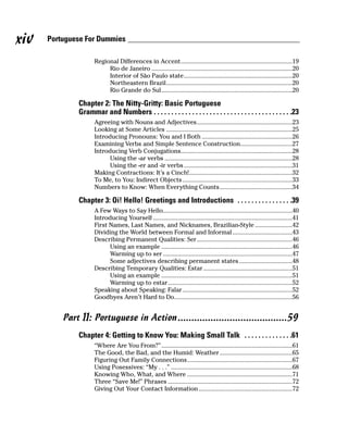 xiv   Portuguese For Dummies

                     Regional Differences in Accent.....................................................................19
                          Rio de Janeiro .......................................................................................20
                          Interior of São Paulo state...................................................................20
                          Northeastern Brazil..............................................................................20
                          Rio Grande do Sul.................................................................................20

              Chapter 2: The Nitty-Gritty: Basic Portuguese
              Grammar and Numbers . . . . . . . . . . . . . . . . . . . . . . . . . . . . . . . . . . . . . . . .23
                     Agreeing with Nouns and Adjectives...........................................................23
                     Looking at Some Articles ..............................................................................25
                     Introducing Pronouns: You and I Both ........................................................26
                     Examining Verbs and Simple Sentence Construction................................27
                     Introducing Verb Conjugations.....................................................................28
                           Using the -ar verbs ...............................................................................28
                           Using the -er and -ir verbs ...................................................................31
                     Making Contractions: It’s a Cinch!................................................................32
                     To Me, to You: Indirect Objects ....................................................................33
                     Numbers to Know: When Everything Counts.............................................34

              Chapter 3: Oi! Hello! Greetings and Introductions . . . . . . . . . . . . . . . .39
                     A Few Ways to Say Hello................................................................................40
                     Introducing Yourself ......................................................................................41
                     First Names, Last Names, and Nicknames, Brazilian-Style .......................42
                     Dividing the World between Formal and Informal .....................................43
                     Describing Permanent Qualities: Ser ...........................................................46
                           Using an example .................................................................................46
                           Warming up to ser ................................................................................47
                           Some adjectives describing permanent states.................................48
                     Describing Temporary Qualities: Estar .......................................................51
                           Using an example .................................................................................51
                           Warming up to estar.............................................................................52
                     Speaking about Speaking: Falar....................................................................52
                     Goodbyes Aren’t Hard to Do.........................................................................56


          Part II: Portuguese in Action ........................................59
              Chapter 4: Getting to Know You: Making Small Talk . . . . . . . . . . . . . .61
                     “Where Are You From?” .................................................................................61
                     The Good, the Bad, and the Humid: Weather.............................................65
                     Figuring Out Family Connections.................................................................67
                     Using Posessives: “My . . .” ...........................................................................68
                     Knowing Who, What, and Where .................................................................71
                     Three “Save Me!” Phrases .............................................................................72
                     Giving Out Your Contact Information ..........................................................72
 