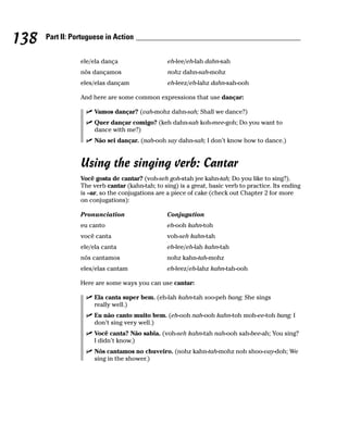 138   Part II: Portuguese in Action


                 ele/ela dança                   eh-lee/eh-lah dahn-sah
                 nós dançamos                    nohz dahn-sah-mohz
                 eles/elas dançam                eh-leez/eh-lahz dahn-sah-ooh

                 And here are some common expressions that use dançar:

                      Vamos dançar? (vah-mohz dahn-sah; Shall we dance?)
                      Quer dançar comigo? (keh dahn-sah koh-mee-goh; Do you want to
                      dance with me?)
                      Não sei dançar. (nah-ooh say dahn-sah; I don’t know how to dance.)


                 Using the singing verb: Cantar
                 Você gosta de cantar? (voh-seh goh-stah jee kahn-tah; Do you like to sing?).
                 The verb cantar (kahn-tah; to sing) is a great, basic verb to practice. Its ending
                 is –ar, so the conjugations are a piece of cake (check out Chapter 2 for more
                 on conjugations):

                 Pronunciation                   Conjugation
                 eu canto                        eh-ooh kahn-toh
                 você canta                      voh-seh kahn-tah
                 ele/ela canta                   eh-lee/eh-lah kahn-tah
                 nós cantamos                    nohz kahn-tah-mohz
                 eles/elas cantam                eh-leez/eh-lahz kahn-tah-ooh

                 Here are some ways you can use cantar:

                      Ela canta super bem. (eh-lah kahn-tah soo-peh bang; She sings
                      really well.)
                      Eu não canto muito bem. (eh-ooh nah-ooh kahn-toh moh-ee-toh bang; I
                      don’t sing very well.)
                      Você canta? Não sabia. (voh-seh kahn-tah nah-ooh sah-bee-ah; You sing?
                      I didn’t know.)
                      Nós cantamos no chuveiro. (nohz kahn-tah-mohz noh shoo-vay-doh; We
                      sing in the shower.)
 