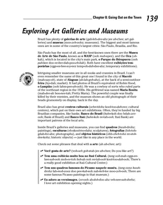 ______________________________________ Chapter 8: Going Out on the Town
                                                                                          139
Exploring Art Galleries and Museums
        Brazil has plenty of galerias de arte (gah-leh-dee-ahz jee ah-chee; art gal-
        leries) and museus (moo-zeh-oohz; museums). The biggest and most famous
        ones are in some of the country’s largest cities: São Paulo, Brasilia, and Rio.

        São Paulo has the most of all, and the best-known ones there are the Museu
        de Arte de São Paulo, known as o MASP (ooh mah-spee), and the Oca (oh-
        kah), which is located in the city’s main park, o Parque do Ibirapuera (ooh
        pah-kee doo ee-bee-dah-poo-eh-dah). Both have excellent exibições tem-
        porárias (eggs-ee-bee-soy-eez temp-oh-dah-dee-ahz; temporary exhibitions).

        Intriguing smaller museums are in all nooks and crannies in Brazil. I can’t
        even remember the name of this great one I found in the city of Maceió
        (mah-say-oh), state of Alagoas (ah-lah-goh-ahz), at the back of a semi-outdoor
        feira (fay-dah; market). It had photos of Brazil’s equivalent of Robin Hood,
        o Lampião (ooh lahm-pee-ah-ooh). He was a cowboy of sorts who ruled parts
        of the northeast region in the 1930s. His girlfriend was named Maria Bonita
        (mah-dee-ah boo-nee-tah; Pretty Maria). The powerful couple was finally
        killed by their enemies, and the museum shows an old photograph of their
        heads gruesomely on display, back in the day.

        Brazil also has great centros culturais (sehn-tdohz kool-too-dah-eez; cultural
        centers), which put on their own art exhibitions. Often, they’re funded by big
        Brazilian companies, like banks. Banco do Brasil (bahn-koh doo bdah-zee-
        ooh; Bank of Brazil) and Banco Itaú (bahn-koh ee-tah-ooh; Itaú Bank) are
        important patrons of the local arts.

        Inside Brazil’s galleries and museums, you can find quadros (kwah-drohz;
        paintings), esculturas (eh-skool-too-dahz; sculptures), fotografias (foh-toh-
        gdah-fee-ahz; photographs), and objetos históricos (ohb-zheh-tohz ee-stoh-
        dee-kohz; historic objects) — just like in any place in the world.

        Check out some phrases that deal with a arte (ah ah-chee; art):

             Você gosta de arte? (voh-seh goh-stah jee ah-chee; Do you like art?)
             Tem uma exibicão muito boa no Itaú Cultural. (tang ooh-mah eggs-ee-
             bee-sah-ooh moh-ee-toh boh-ah noh ee-tah-ooh kool-too-dah-ooh; There’s
             a really good exhibition at Itaú Cultural Center.)
             Tem uns quadros famosos do Picasso naquele muséu. (tang oonz kwah-
             drohz fah-moh-zooz doo pee-kah-soh nah-keh-lee moo-zeh-ooh; There are
             some famous Picasso paintings in that museum.)
             Eu adoro as vernissages. (ee-ooh ah-doh-doo ahz veh-nee-sah-zhehz;
             I love art exhibition opening nights.)
 