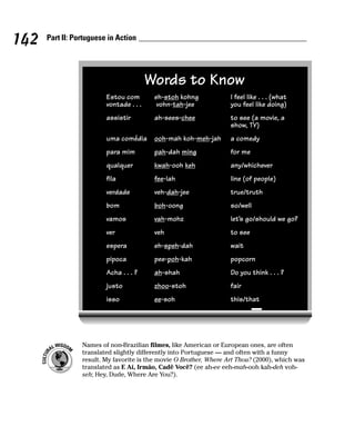 142   Part II: Portuguese in Action




                                         Words to Know
                         Estou com        eh-stoh kohng             I feel like . . . (what
                         vontade . . .     vohn-tah-jee             you feel like doing)
                         assistir         ah-sees-chee              to see (a movie, a
                                                                    show, TV)
                         uma comédia      ooh-mah koh-meh-jah       a comedy
                         para mim         pah-dah ming              for me
                         qualquer         kwah-ooh keh              any/whichever
                         fila             fee-lah                   line (of people)
                         verdade          veh-dah-jee               true/truth
                         bom              boh-oong                  so/well
                         vamos            vah-mohz                  let’s go/should we go?
                         ver              veh                       to see
                         espera           eh-speh-dah               wait
                         pipoca           pee-poh-kah               popcorn
                         Acha . . . ?     ah-shah                   Do you think . . . ?
                         justo            zhoo-stoh                 fair
                         isso             ee-soh                    this/that




                 Names of non-Brazilian filmes, like American or European ones, are often
                 translated slightly differently into Portuguese — and often with a funny
                 result. My favorite is the movie O Brother, Where Art Thou? (2000), which was
                 translated as E Aí, Irmão, Cadê Você? (ee ah-ee eeh-mah-ooh kah-deh voh-
                 seh; Hey, Dude, Where Are You?).
 