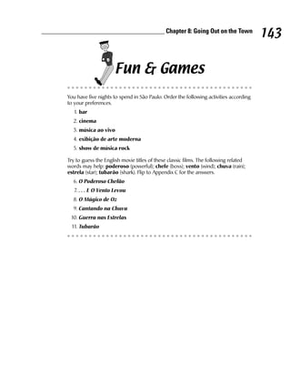 ______________________________________ Chapter 8: Going Out on the Town
                                                                                               143

                              Fun & Games
        You have five nights to spend in São Paulo. Order the following activities according
        to your preferences.
           1. bar
          2. cinema
          3. música ao vivo
          4. exibição de arte moderna
          5. show de música rock

        Try to guess the English movie titles of these classic films. The following related
        words may help: poderoso (powerful); chefe (boss); vento (wind); chuva (rain);
        estrela (star); tubarão (shark). Flip to Appendix C for the answers.
          6. O Poderoso Chefão
           7. . . . E O Vento Levou
          8. O Mágico de Oz
          9. Cantando na Chuva
         10. Guerra nas Estrelas
          11. Tubarão
 