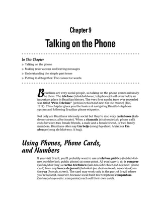 Chapter 9

                  Talking on the Phone
In This Chapter
  Talking on the phone
  Making reservations and leaving messages
  Understanding the simple past tense
  Putting it all together: The connector words




           B    razilians are very social people, so talking on the phone comes naturally
                to them. The telefone (teh-leh-foh-nee; telephone) itself even holds an
           important place in Brazilian history. The very first samba tune ever recorded
           was titled “Pelo Telefone” (peh-loo teh-leh-foh-nee; On the Phone) (Rio,
           1917). This chapter gives you the basics of navigating Brazil’s telephone
           system and following Brazilian phone etiquette.

           Not only are Brazilians intensely social but they’re also very carinhosos (kah-
           deen-yoh-zooz; affectionate). When a chamada (shah-mah-dah; phone call)
           ends between two female friends, a male and a female friend, or two family
           members, Brazilians often say Um beijo (oong bay-zhoh; A kiss) or Um
           abraço (oong ah-bdah-soo; A hug).




Using Phones, Phone Cards,
and Numbers
           If you visit Brazil, you’ll probably want to use a telefone público (teh-leh-foh-
           nee poo-blee-koh; public phone) at some point. All you have to do is comprar
           (kohm-pdah; buy) a cartão telefônico (kah-tah-ooh teh-leh-foh-nee-koh; phone
           card) from any banca de jornal (bahn-kah jee zhoh-nah-ooh; news kiosk) on
           the rua (hoo-ah; street). The card may work only in the part of Brazil where
           you’re located, however, because local fixed line telephone companhias
           (kohm-pahn-yee-ahz; companies) each sell their own cards.
 
