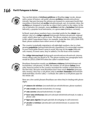146   Part II: Portuguese in Action


                You can find plenty of telefones públicos on Brazilian ruas. Locals, always
                with a sense of humor, call public phones orelhões (oh-deh-ooh-yoh-eez.
                Literally: big ears) because the phones are housed in a semi-open booth that
                resembles a three-foot tall orelha (oh-deh-ooh-yah; ear). In touristy cities, the
                orelhões are designed to look like an object that’s native to the region. In the
                city of Salvador, for example, many orelhões look like a berimbau (beh-deem-
                bah-ooh), a popular local instrument, or a green coco (koh-koo; coconut).

                In Brazil, most phone numbers have a two-digit prefix for the cidade (see-
                dah-jee; city) or a código regional (koh-jee-goo heh-jee-oh-nah-ooh; regional
                code), which often has a zero in front. The phone number of a famous hotel
                in Rio called Copacabana Palace, for example, looks like this: (021) 2548-7070.
                Basic phone numbers have either seven or eight digits.

                The country is gradually migrating to all eight-digit numbers, due to a fast-
                growing população (poh-poo-lah-sah-ooh; population). If a seven-digit number
                in your travel guide doesn’t seem to work, this may be the razão (hah-zah-
                ooh; reason). In most cases, they’ve added a 3 to the front of the number.

                The código internacional (koh-jee-goh een-teh-nah-see-oh-nah-ooh; interna-
                tional calling code) for Brazil is 55. The phone number two paragraphs back
                would be (55-21) 2548-7070 when the caller’s outside Brazil.

                Brazilians themselves mostly use telefones celulares (teh-leh-foh-neez sel-
                loo-lah-deez; cell phones). In 2003, the number of cell phone linhas (leen-
                yahz; lines/accounts) in the country exceeded the number of land lines for
                the first time. Because most Brazilians don’t have much dinheiro (jeen-yay-
                doh; money), they buy a cell phone only to receber chamadas (heh-seh-beh
                shah-mah-dahz; receive calls) — in Brazil, the caller to a cell phone pays for
                the whole call.

                Here are a few useful phrases Brazilians use when they’re dealing with phone
                digits:

                     número de telefone (noo-meh-doh jee teh-leh-foh-nee; phone number)
                     está errado (ehs-tah eh-hah-doh; it’s wrong)
                     está correto (ehs-tah koh-heh-toh; it’s right)
                     fazer uma telefonema (fah-zeh ooh-mah teh-leh-foh-neh-mah; to make a
                     phone call)
                     ligar para alguém (lee-gah pah-dah ah-ooh-gang; to call someone)
                     atender o telefone (ah-tehn-deh ooh teh-leh-foh-nee; to answer the
                     phone)
 