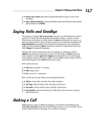 Chapter 9: Talking on the Phone
                                                                                     147
        deixar um recado (day-shah oong heh-kah-doh; to leave a voice mail
        message)
        uma cabina telefônica (ooh-mah kah-bee-nah teh-leh-foh-nee-kah; public
        phone booth) or orelhão




Saying Hello and Goodbye
    Your phone is ringing. Não se preocupe (nah-ooh see pdeh-oh-koo-pee; Don’t
    sweat it). I’ll start with the greeting and goodbye words — they’re a cinch.
    What comes in between is a little harder, é claro (eh klah-doh; of course), so
    take the opportunity to show off some words you’ve mastered. Brazilians are
    impressionados (eem-pdeh-see-ooh-nah-dooz; impressed) when foreigners
    make even the smallest esforço (es-foh-soo; effort) to understand their cher-
    ished lingua (leeng-gwah; language).

    Perhaps the hotel receptionist is the one calling you, telling you there’s
    alguém (ah-ooh-gang; someone) to see you in the lobby. Or talvez (tah-ooh-
    vehz; maybe) it’s your agente de viagens (ah-zhang-shee jee vee-ah-zhangs;
    travel agent), ready to book your vôo (voh-ooh; flight) to the Amazon. Either
    way, answering the call is fácil (fah-see-ooh; easy).

    Here’s what you say:

        Alô? (ah-loh; Hello? — formal)
        Sim? (sing; Yes?)
        Oi. (oy-ee; Hi. — informal)

    Here’s what you can say before you hang up the phone:

        Tchau. (chow; Bye. Literally: Ciao, like in Italian)
        Até logo. (ah-teh loh-goo; Bye. Literally: Until soon.)
        Até mais. (ah-teh mah-eez; Bye. Literally: Until more.)
        Até amanhã. (ah-teh ah-mahn-yah; Talk to/See you tomorrow. Literally:
        Until tomorrow.)




Making a Call
    Making phone calls in a different language can be kind of intimidating, but
    você está com sorte! (voh-seh eh-stah kohng soh-chee; you’re in luck!). You’ve
    picked a great learners’ language, for a variety of reasons.
 