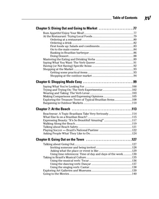 Table of Contents              xv
Chapter 5: Dining Out and Going to Market . . . . . . . . . . . . . . . . . . . . . .77
       Bom Appetite! Enjoy Your Meal!...................................................................77
       At the Restaurant: Trying Local Foods........................................................79
             Ordering at a restaurant ......................................................................80
             Ordering a drink ...................................................................................82
             First foods up: Salads and condiments..............................................83
             On to the main course .........................................................................84
             Basking in Brazilian barbeque ............................................................86
             Doing Dessert........................................................................................88
       Mastering the Eating and Drinking Verbs ...................................................89
       Saying What You Want: The Verb Querer....................................................91
       Having (or Not Having) Specific Items ........................................................92
       Shopping at the Market .................................................................................93
             Getting some practical items ..............................................................93
             Shopping at the outdoor market ........................................................94

Chapter 6: Shopping Made Easy . . . . . . . . . . . . . . . . . . . . . . . . . . . . . . . .99
       Saying What You’re Looking For ................................................................100
       Trying and Trying On: The Verb Experimentar........................................102
       Wearing and Taking: The Verb Levar .........................................................103
       Making Comparisons and Expressing Opinions.......................................105
       Exploring the Treasure Trove of Typical Brazilian Items........................108
       Bargaining in Outdoor Markets ..................................................................110

Chapter 7: At the Beach . . . . . . . . . . . . . . . . . . . . . . . . . . . . . . . . . . . . . .113
       Beachwear: A Topic Brazilians Take Very Seriously................................114
       What Else Is on a Brazilian Beach? ............................................................115
       Expressing Beauty: “It’s So Beautiful! Amazing!”......................................117
       Walking Along the Beach.............................................................................119
       Talking about Beach Safety.........................................................................121
       Playing Soccer — Brazil’s National Pastime ............................................122
       Asking People What They Like to Do.........................................................124

Chapter 8: Going Out on the Town . . . . . . . . . . . . . . . . . . . . . . . . . . . . .127
       Talking about Going Out..............................................................................127
             Inviting someone and being invited.................................................128
             Asking what the place or event is like .............................................129
             Using time references: Time of day and days of the week ............130
       Taking in Brazil’s Musical Culture ..............................................................135
             Using the musical verb: Tocar ..........................................................136
             Using the dancing verb: Dançar .......................................................137
             Using the singing verb: Cantar..........................................................138
       Exploring Art Galleries and Museums .......................................................139
       Going to the Movies .....................................................................................140
 