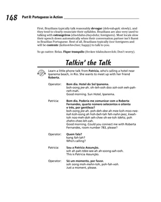 148   Part II: Portuguese in Action


                First, Brazilians typically talk reasonably devagar (deh-vah-gah; slowly), and
                they tend to clearly enunciate their syllables. Brazilians are also very used to
                talking with estrangeiros (ehs-tdahn-zhay-dohz; foreigners). Most locals slow
                their speech down automatically when their conversation partner isn’t fluent
                in Brazilian Portuguese. Best of all, Brazilians typically love foreigners and
                will be contente (kohn-tehn-chee; happy) to talk to you.

                So go native: Relax. Fique tranquilo (fee-kee tdahn-kwee-loh; Don’t worry).



                                      Talkin’ the Talk
                        Learn a little phone talk from Patricia, who’s calling a hotel near
                        Ipanema beach, in Rio. She wants to meet up with her friend
                        Roberta.

                        Operator:      Bom dia. Hotel do Sol Ipanema.
                                       boh-oong jee-ah. oh-teh-ooh doo soh-ooh eeh-pah-
                                       neh-mah.
                                       Good morning. Sun Hotel, Ipanema.

                        Patricia:      Bom dia. Poderia me comunicar com a Roberta
                                       Fernandes, quarto número setecentos e oitenta
                                       e três, por gentileza?
                                       boh-oong jee-ah. poh-deh-dee-ah mee koh-moo-nee-
                                       kah koh-oong ah hoh-beh-tah feh-nahn-jeez, kwah-
                                       toh noo-meh-doh seh-chee oh-ee-toh tdehz, poh
                                       zhehn-chee-leh-zah.
                                       Good morning. Could you connect me with Roberta
                                       Fernandes, room number 783, please?

                        Operator:      Quem fala?
                                       kang fah-lah?
                                       Who’s calling?

                        Patricia:      Sou a Patricia Assunção.
                                       soh ah pah-tdee-see-ah ah-soong-sah-ooh.
                                       This is Patricia Assunção.

                        Operator:      Só um momento, por favor.
                                       soh oong moh-mehn-toh, poh-fah-voh.
                                       Just a moment, please.
 