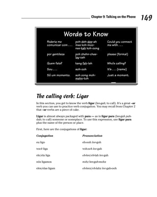Chapter 9: Talking on the Phone
                                                                                       149

                       Words to Know
          Poderia me          poh-deh-dee-ah                Could you connect
          comunicar com . . . mee koh-moo-                  me with . . .
                              nee-kah koh-oong
          por gentileza          poh zhehn-chee-            please (formal)
                                 lay-zah
          Quem fala?             kang fah-lah               Who’s calling?
          Sou . . .              soh-ooh                    It’s . . . (name)
          Só um momento.         soh oong moh-              Just a moment.
                                 mehn-toh




The calling verb: Ligar
In this section, you get to know the verb ligar (lee-gah; to call). It’s a great –ar
verb you can use to practice verb conjugation. You may recall from Chapter 2
that –ar verbs are a piece of cake.

Ligar is almost always packaged with para — as in ligar para (lee-gah pah-
dah; to call) someone or someplace. To use this expression, use ligar para
plus the name of the person or place.

First, here are the conjugations of ligar:

Conjugation                            Pronunciation

eu ligo                                eh-ooh lee-goh

você liga                              voh-seh lee-gah

ele/ela liga                           eh-lee/eh-lah lee-gah

nós ligamos                            nohz lee-gah-mohz

eles/elas ligam                        eh-leez/eh-lahz lee-gah-ooh
 