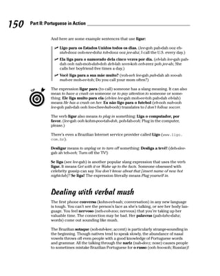 150   Part II: Portuguese in Action


                And here are some example sentences that use ligar:

                     Ligo para os Estados Unidos todos os dias. (lee-goh pah-dah ooz eh-
                     stah-dooz ooh-nee-dohz toh-dooz ooz jee-ahz; I call the U.S. every day.)
                     Ela liga para o namorado dela cinco vezes por dia. (eh-lah lee-gah pah-
                     dah ooh nah-moh-dah-doh deh-lah seen-koh veh-zeez poh jee-ah; She
                     calls her boyfriend five times a day.)
                     Você liga para a sua mãe muito? (voh-seh lee-gah pah-dah ah soo-ah
                     mah-ee moh-ee-toh; Do you call your mom often?)

                The expression ligar para (to call) someone has a slang meaning. It can also
                mean to have a crush on someone or to pay attention to someone or some-
                thing. Ele liga muito para ela (eh-lee lee-gah moh-ee-toh pah-dah eh-lah)
                means He has a crush on her. Eu não ligo para o futebol (eh-ooh nah-ooh
                lee-goh pah-dah ooh foo-chee-bah-ooh) translates to I don’t follow soccer.

                The verb ligar also means to plug in something: Liga o computador, por
                favor. (lee-gah ooh kohm-poo-tah-doh, poh-fah-voh; Plug in the computer,
                please.)

                There’s even a Brazilian Internet service provider called Ligo (www.ligo.
                com.br).

                Desligar means to unplug or to turn off something: Desliga a tevê! (deh-slee-
                gah ah teh-veh; Turn off the TV!)

                Se liga (see lee-gah) is another popular slang expression that uses the verb
                ligar. It means Get with it or Wake up to the facts. Someone obsessed with
                celebrity gossip can say You don’t know about that [insert name of new hot
                nightclub]? Se liga! The expression literally means Plug yourself in.



                Dealing with verbal mush
                The first phone conversa (kohn-veh-sah; conversation) in any new language
                is tough. You can’t see the person’s face as she’s talking, or see her body lan-
                guage. You feel nervoso (neh-voh-zoo; nervous) that you’re taking up her
                valuable time. The connection may be bad. Her palavras (pah-lahv-dahz;
                words) come out sounding like mush.

                The Brazilian sotaque (soh-tah-kee; accent) is particularly strange-sounding in
                the beginning. Though natives tend to speak slowly, the abundance of nasal
                vowels throws off even people with a good knowledge of Portuguese words
                and grammar. All the talking through the nariz (nah-deez; nose) causes people
                to sometimes mistake Brazilian Portuguese for o russo (ooh hoo-soh; Russian)!
 