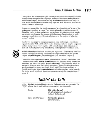 Chapter 9: Talking on the Phone
                                                                                    151
On top of all the weird vowels, you also experience the difficulty encountered
by anyone listening to a new language: Where do the words começam (koh-
meh-sah-ooh; begin), and where do they acabam (ah-kah-bah-ooh; end)? At
first, words sound like they’re all strung together, with no breaks. And on the
phone, it’s especially tough.

Be easy on yourself for the first few days you’re in Brazil (if you’re one of the
lucky ones with plans to visit). Turn on the televisão (teh-leh-vee-zah-ooh;
TV) while you’re getting ready to go out, and pay attention to people speak-
ing around you. Soak up the sounds of the language. Pay attention to body
language, which often provides useful clues as to the content of what the
person’s saying.

Slowly, you can begin to recognize repeated sons (soh-oongz; sounds) and
repeated words. With a little effort on the listening end, you may be surprised
by how many words you recognize with ease after just uma semana (ooh-
mah seh-mah-nah; one week). Then talking on the phone won’t be so hard.

Se não entende (see nah-ooh ehn-tehn-jee; If you don’t understand) what the
person calling you is saying, you can try asking whether he or she speaks
English. Say Fala inglês? (fah-lah eeng-glehz; Do you speak English?)

I remember hearing the word teatro (chee-aht-doh; theater) for the first time.
I had seen it on paper muitas vezes (moo-ee-tahz veh-zeez; many times), and
it seemed like one of the easier words to aprender (ah-pdehn-deh; learn) —
it’s not so different from the English equivalent. Yet my friend repeated the
word probably four times, and I still didn’t get it! She then translated to
English, and I felt a little avergonhada (ah-veh-gohn-yah-dah; embarrassed).
But it was worth it — I was able to recognize the word the very next time I
heard it.



                      Talkin’ the Talk
        Flavia tries to call her co-worker Carlos about a work project. The
        phone line is bad, and the conversation turns to mush.

        Flavia:                     Olá, está o Carlos?
                                    oh-lah, ehs-tah ooh kah-lohz?
                                    Hello, is Carlos there?

        Voice on other side:        Krnha estrn galades.
                                    (Unintelligible.)
 