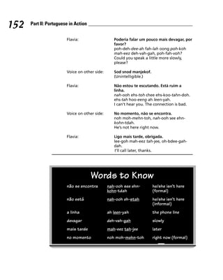 152   Part II: Portuguese in Action


                        Flavia:                   Poderia falar um pouco mais devagar, por
                                                  favor?
                                                  poh-deh-dee-ah fah-lah oong poh-koh
                                                  mah-eez deh-vah-gah, poh-fah-voh?
                                                  Could you speak a little more slowly,
                                                  please?

                        Voice on other side:      Sod snod manjekof.
                                                  (Unintelligible.)

                        Flavia:                   Não estou te escutando. Está ruim a
                                                  linha.
                                                  nah-ooh ehs-toh chee ehs-koo-tahn-doh.
                                                  ehs-tah hoo-eeng ah leen-yah.
                                                  I can’t hear you. The connection is bad.

                        Voice on other side:      No momento, não se encontra.
                                                  noh moh-mehn-toh, nah-ooh see ehn-
                                                  kohn-tdah.
                                                  He’s not here right now.

                        Flavia:                   Ligo mais tarde, obrigada.
                                                  lee-goh mah-eez tah-jee, oh-bdee-gah-
                                                  dah.
                                                   I’ll call later, thanks.




                                      Words to Know
                        não se encontra        nah-ooh see ehn-        he/she isn’t here
                                               kohn-tdah               (formal)
                        não está               nah-ooh eh-stah         he/she isn’t here
                                                                       (informal)
                        a linha                ah leen-yah             the phone line
                        devagar                deh-vah-gah             slowly
                        mais tarde             mah-eez tah-jee         later
                        no momento             noh moh-mehn-toh        right now (formal)
 