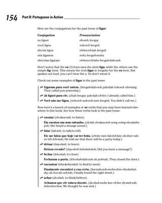 154   Part II: Portuguese in Action


                Here are the conjugations for the past tense of ligar:

                Conjugation                        Pronunciation
                eu liguei                          eh-ooh lee-gay
                você ligou                         voh-seh lee-goh
                ele/ela ligou                      eh-lee/eh-lah lee-goh
                nós ligamos                        nohz lee-gah-mohz
                eles/elas ligaram                  eh-leez/eh-lahz lee-gah-dah-ooh

                Don’t worry that the eu (I) form uses the stem ligu- while the others use the
                simple lig- stem. This means the verb ligar is irregular for the eu form. But
                spoken out loud, you can’t hear the u. So don’t sweat it.

                Check out some examples of ligar in the past tense:

                     Ligaram para você ontem. (lee-gah-dah-ooh pah-dah voh-seh ohn-tang;
                     They called you yesterday.)
                     Já liguei para ele. (zhah lee-gay pah-dah eh-lee; I already called him.)
                     Você não me ligou. (voh-seh nah-ooh mee lee-goh; You didn’t call me.)

                Now here’s a bunch of examples of -ar verbs that you may have learned else-
                where in this book. See how these verbs look in the past tense:

                     escutar (eh-skoo-tah; to listen)
                     Ela escutou um som estranho. (eh-lah eh-skoo-toh oong sohng eh-stdahn-
                     yoh; She heard a strange sound.)
                     falar (fah-lah; to talk/to tell)
                     Ele me falou que hoje vai ter festa. (eh-lee mee fah-loh kee oh-zhee vah-
                     ee teh feh-stah; He told me that there will be a party today.)
                     deixar (day-shah; to leave)
                     Deixou recado? (day-shoh heh-kah-doh; Did you leave a message?)
                     fechar (feh-shah; to close)
                     Fecharam a porta. (feh-shah-dah-ooh ah poh-tah; They closed the door.)
                     encontrar (ehn-kohn-tdah; to find/to meet)
                     Finalmente encontrei a rua certa. (fee-nah-ooh-mehn-chee ehn-kohnt-
                     day ah hoo-ah seh-tah; I finally found the right street.)
                     achar (ah-shah; to think/believe)
                     Achamos que ele estava doente. (ah-shah-mohz kee eh-lee eh-stah-vah
                     doh-ehn-chee; We thought he was sick.)
 