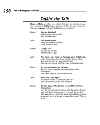 156   Part II: Portuguese in Action



                                      Talkin’ the Talk
                        Eliana and Leila are office co-workers. They just got back from sepa-
                        rate vacations in Bahia (bah-ee-ah) state. Notice the past-tense uses
                        of the verbs gostar (goh-stah; to like) and ir (ee; to go).

                        Eliana:       Gostou da Bahia?
                                      goh-stoh dah bah-ee-ah?
                                      Did you like Bahia?

                        Leila:        Sim, gostei muito.
                                      sing, goh-stay moh-ee-too.
                                      Yeah, I liked it a lot.

                        Eliana:       A onde foi?
                                      ah ohn-jee foh-ee?
                                      Where did you go?

                        Leila:        Nós fomos para Itacaré e Trancoso, além de Salvador.
                                      nohz foh-mooz pah-dah ee-tah-kah-deh ee tdahn-
                                      koh-zoo, ah-lang jee sah-ooh-vah-doh.
                                      We went to Itacaré and Trancoso, besides Salvador.

                        Eliana:       Eu nunca fui para o sul da Bahia.
                                      eh-ooh noon-kah fwee pah-dah ooh soo dah
                                      bah-ee-ah.
                                      I’ve never been to the south of Bahia.

                        Leila:        Nunca foi? Vale a pena.
                                      noon-kah foh-ee? vah-lee ah peh-nah.
                                      You’ve never been? It’s well worth it.

                        Eliana:       No ano passado fui para os Lençóis Maranhenses.
                                      Que delicia!
                                      noo ah-noh pah-sah-doo fwee pah-dah oohz lehn-soy-
                                      eez mah-dah-oong-yang-seez. kee deh-lee-see-ah!
                                      Last year I went to Lençóis Maranhenses (a sand dune
                                      area with pools of water, in Maranhão state). What a
                                      treat!
 