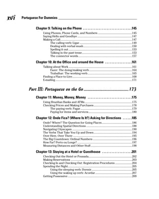 xvi   Portuguese For Dummies

              Chapter 9: Talking on the Phone . . . . . . . . . . . . . . . . . . . . . . . . . . . . . . .145
                    Using Phones, Phone Cards, and Numbers ..............................................145
                    Saying Hello and Goodbye ..........................................................................147
                    Making a Call.................................................................................................147
                         The calling verb: Ligar .......................................................................149
                         Dealing with verbal mush..................................................................150
                         Spelling it out ......................................................................................153
                         Talking in the past tense....................................................................153
                         The connector words.........................................................................157

              Chapter 10: At the Office and around the House . . . . . . . . . . . . . . . . .161
                    Talking about Work ......................................................................................161
                          Fazer: The doing/making verb ..........................................................164
                          Trabalhar: The working verb ............................................................165
                    Finding a Place to Live.................................................................................168
                    E-mailing ........................................................................................................171


          Part III: Portuguese on the Go ....................................173
              Chapter 11: Money, Money, Money . . . . . . . . . . . . . . . . . . . . . . . . . . . .175
                    Using Brazilian Banks and ATMs ................................................................175
                    Checking Prices and Making Purchases....................................................178
                         The paying verb: Pagar......................................................................179
                         Paying for items and services...........................................................180

              Chapter 12: Onde Fica? (Where Is It?) Asking for Directions . . . . . .185
                    Onde? Where? The Question for Going Places.........................................186
                    Understanding Spatial Directions ..............................................................188
                    Navigating Cityscapes .................................................................................190
                    The Verbs That Take You Up and Down....................................................194
                    Over Here, Over There ................................................................................195
                    The Big Countdown: Ordinal Numbers .....................................................196
                    How Far? Perto ou Longe? ..........................................................................197
                    Measuring Distances and Other Stuff ........................................................198

              Chapter 13: Staying at a Hotel or Guesthouse . . . . . . . . . . . . . . . . . . .201
                    Checking Out the Hotel or Pousada...........................................................202
                    Making Reservations ...................................................................................203
                    Checking In and Checking Out: Registration Procedures .......................204
                    Spending the Night.......................................................................................205
                          Using the sleeping verb: Dormir.......................................................205
                          Using the waking up verb: Acordar..................................................207
                    Getting Possessive .......................................................................................209
 