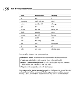 158   Part II: Portuguese in Action


                   Term                    Pronunciation            Meaning
                   se                      see                      if
                   mesmo se                mehz-moh see             even if
                   embora                  ehm-boh-dah              although
                   que                     kee                      that
                   só que                  soh kee                  except that
                   desde                   dehz-jee                 since
                   porque                  poh-keh                  because
                   até                     ah-teh                   until
                   com                     koh-oong                 with
                   por                     poh                      through/by
                   de                      jee                      of
                   sobre                   soh-bdee                 about/on top of


                Here are a few phrases that use connectors:

                        Romeo e Julieta (hoh-mee-oh ee zhoo-lee-eh-tah; Romeo and Juliet)
                        café com leite (kah-feh koh-oong lay-chee; coffee with milk)
                        desde a primeira vez que eu te vi (dehz-jee ah pdee-may-dah vehz kee
                        eh-ooh chee vee; ever since I first saw you)
                        é para você (eh pah-dah voh-seh; it’s for you)

                Do you know what Rio de Janeiro (hee-ooh jee zhah-nay-doo) means? The lit-
                eral translation is River of January. The Portuguese discovered the area on
                January 1, 1552, and mistook Rio’s Guanabara Bay for the mouth of a river.
 