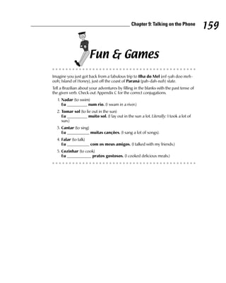 Chapter 9: Talking on the Phone
                                                                                         159

                      Fun & Games
Imagine you just got back from a fabulous trip to Ilha do Mel (eel-yah doo meh-
ooh; Island of Honey), just off the coast of Paraná (pah-dah-nah) state.
Tell a Brazilian about your adventures by filling in the blanks with the past tense of
the given verb. Check out Appendix C for the correct conjugations.
   1. Nadar (to swim)
      Eu __________ num rio. (I swam in a river.)
  2. Tomar sol (to lie out in the sun)
     Eu __________ muito sol. (I lay out in the sun a lot. Literally: I took a lot of
     sun.)
  3. Cantar (to sing)
     Eu ___________ muitas canções. (I sang a lot of songs).
  4. Falar (to talk)
     Eu ___________ com os meus amigos. (I talked with my friends.)
  5. Cozinhar (to cook)
     Eu ____________ pratos gostosos. (I cooked delicious meals.)
 